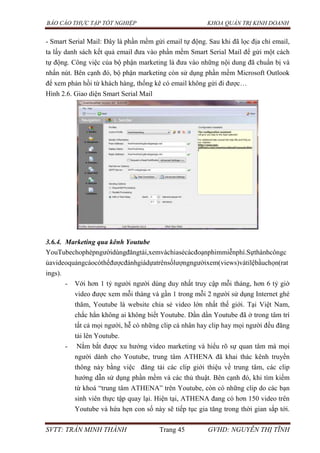 BÁO CÁO THỰC TẬP TỐT NGHIỆP KHOA QUẢN TRỊ KINH DOANH
SVTT: TRẦN MINH THÀNH Trang 45 GVHD: NGUYỄN THỊ TĨNH
- Smart Serial Mail: Đây là phần mềm gửi email tự động. Sau khi đã lọc địa chỉ email,
ta lấy danh sách kết quả email đưa vào phần mềm Smart Serial Mail để gửi một cách
tự động. Công việc của bộ phận marketing là đưa vào những nội dung đã chuẩn bị và
nhấn nút. Bên cạnh đó, bộ phận marketing còn sử dụng phần mềm Microsoft Outlook
để xem phản hồi từ khách hàng, thống kê có email không gửi đi được…
Hình 2.6. Giao diện Smart Serial Mail
3.6.4. Marketing qua kênh Youtube
YouTubechophépngườidùngđăngtải,xemvàchiasẻcácđoạnphimmiễnphí.Sựthànhcôngc
ủavideoquảngcáocóthểđượcđánhgiádựatrênsốlượngngườixem(views)vàtỉlệbầuchọn(rat
ings).
- Với hơn 1 tỷ người người dùng duy nhất truy cập mỗi tháng, hơn 6 tỷ giờ
video được xem mỗi tháng và gần 1 trong mỗi 2 người sử dụng Internet ghé
thăm, Youtube là website chia sẻ video lớn nhất thế giới. Tại Việt Nam,
chắc hẳn không ai không biết Youtube. Dần dần Youtube đã ở trong tâm trí
tất cả mọi người, hễ có những clip cá nhân hay clip hay mọi người đều đăng
tải lên Youtube.
- Nắm bắt được xu hướng video marketing và hiểu rõ sự quan tâm mà mọi
người dành cho Youtube, trung tâm ATHENA đã khai thác kênh truyền
thông này bằng việc đăng tải các clip giới thiệu về trung tâm, các clip
hướng dẫn sử dụng phần mềm và các thủ thuật. Bên cạnh đó, khi tìm kiếm
từ khoá “trung tâm ATHENA” trên Youtube, còn có những clip do các bạn
sinh viên thực tập quay lại. Hiện tại, ATHENA đang có hơn 150 video trên
Youtube và hứa hẹn con số này sẽ tiếp tục gia tăng trong thời gian sắp tới.
 
