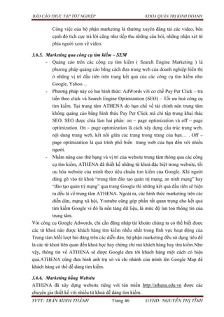 BÁO CÁO THỰC TẬP TỐT NGHIỆP KHOA QUẢN TRỊ KINH DOANH
SVTT: TRẦN MINH THÀNH Trang 46 GVHD: NGUYỄN THỊ TĨNH
Công việc của bộ phận marketing là thường xuyên đăng tải các video, bên
cạnh đó tích cực trả lời cũng như tiếp thu những câu hỏi, những nhận xét từ
phía người xem về video.
3.6.5. Marketing qua công cụ tìm kiếm – SEM
- Quảng cáo trên các công cụ tìm kiếm ( Search Engine Marketing ) là
phương pháp quảng cáo bằng cách đưa trang web của doanh nghiệp hiển thị
ở những vị trí đầu tiên trên trang kết quả của các công cụ tìm kiếm như
Google, Yahoo…
- Phương pháp này có hai hình thức: AdWords với cơ chế Pay Per Click – trả
tiền theo click và Search Engine Optimization (SEO) – Tối ưu hoá công cụ
tìm kiếm. Tại trung tâm ATHENA do hạn chế về tài chính nên trung tâm
không quảng cáo bằng hình thức Pay Per Click mà chỉ tập trung khai thác
SEO. SEO được chia làm hai phần: on – page optimization và off – page
optimization. On – page optimization là cách xây dựng cấu trúc trang web,
nội dung trang web, kết nối giữa các trang trong trang của bạn… . Off –
page optimization là quá trình phổ biến trang web của bạn đến với nhiều
người.
- Nhằm nâng cao thứ hạng và vị trí của website trung tâm thông qua các công
cụ tìm kiếm, ATHENA đã thiết kế những từ khoá đặc biệt trong website, tối
ưu hóa website của mình theo tiêu chuẩn tìm kiếm của Google. Khi người
dùng gõ vào từ khoá “trung tâm đào tạo quản trị mạng, an ninh mạng” hay
“đào tạo quản trị mạng” qua trang Google thì những kết quả đầu tiên sẽ hiện
ra đều là về trung tâm ATHENA. Ngoài ra, các hình thức marketing trên các
diễn đàn, mạng xã hội, Youtube cũng góp phần rất quan trọng cho kết quả
tìm kiếm Google vì đó là nền tảng dữ liệu, là mức độ lan toả thông tin của
trung tâm.
Với công cụ Google Adwords, chỉ cần đăng nhập tài khoản chúng ta có thể biết được
các từ khoá nào được khách hàng tìm kiếm nhều nhất trong lĩnh vực hoạt động của
Trung tâm.Mỗi lượt bài đăng trên các diễn đàn, bộ phận marketing đều sử dụng tiêu đề
la các từ khoá liên quan đến khoá học hay chứng chỉ mà khách hàng hay tìm kiếm.Như
vậy, thông tin về ATHENA sẽ được Google đưa tới khách hàng một cách có hiệu
quả.ATHENA cũng đưa hình ảnh trụ sở và chi nhánh của mình lên Google Map để
khách hàng có thể dễ dàng tìm kiếm.
3.6.6. Marketing bằng Website
ATHENA đã xây dựng website riêng với tên miền http://athena.edu.vn được các
chuyên gia thiết kế với nhiều từ khoá dễ dàng tìm kiếm.
 