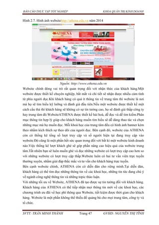 BÁO CÁO THỰC TẬP TỐT NGHIỆP KHOA QUẢN TRỊ KINH DOANH
SVTT: TRẦN MINH THÀNH Trang 47 GVHD: NGUYỄN THỊ TĨNH
Hình 2.7. Hình ảnh websitehttp://athena.edu.vn năm 2014
Nguồn: http://www.ethena.edu.vn
Website chính đóng vai trò rất quan trọng đối với nhận thức của khách hàng.Một
website được thiết kế chuyên nghiệp, bắt mắt và chi tiết sẽ nhận được nhiều cảm tình
từ phía người đọc.Khi khách hàng có quá ít thông tin về trung tâm thì website là nơi
mà họ sẽ tìm hiểu kỹ lưỡng và đánh giá đầu tiên.Nếu một website được thiết kế một
cách cẩu thả thì khách hàng sẽ không có sự tin tưởng cao, họ sẽ đánh giá thấp công ty
hay trung tâm đó.WebsiteATHENA được thiết kế hài hoà, dễ đọc và dễ tìm kiếm.Phân
mục thông tin hợp lý giúp cho khách hàng muốn tìm hiểu sẽ dễ dàng thao tác và chọn
những mục mà họ muốn đọc. Mỗi khoá học của trung tâm đều có hình ảnh banner kèm
theo nhằm kích thích sự theo dõi của người đọc. Bên cạnh đó, website của ATHENA
còn có thống kê tổng số lượt truy cập và số người hiện tại đang truy cập vào
website.Đó cũng là một phần hết sức quan trong đối với bất kì một website kinh doanh
nào.Việc thống kê lượt khách ghé sẽ góp phần nâng cao hiệu quả của website trung
tâm.Tất nhiên bạn sẽ luôn muốn ghé và đọc những website có lượt truy cập cao hơn so
với những website có lượt truy cập thấp.Website luôn có hai tư vấn viên trực tuyến
thường xuyên, nhằm giải đáp thắc mắc và tư vấn cho khách hàng trực tuyến.
Bên cạnh website chính, ATHENA còn có diễn đàn cho riêng mình.Tại diễn đàn,
khách hàng có thể tìm đọc những thông tin về các khoá học, những tin tức đang chú ý
về ngành công nghệ thông tin và những topic thảo luận.
Với những tối ưu về Website, ATHENA đã tạo được sự tin tưởng đối với khách hàng.
Khách hàng của ATHENA có thể tiếp nhận mọi thông tin mới về các khoá học, các
chương trình ưu đãi về học phí thông qua Website, tiết kiệm được thời gian cho khách
hàng. Website là một phần không thể thiếu để quảng bá cho mọi trung tâm, công ty và
tổ chức.
 