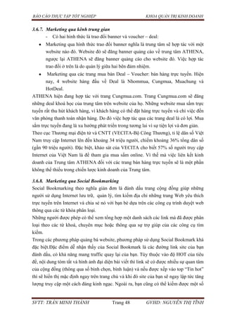 BÁO CÁO THỰC TẬP TỐT NGHIỆP KHOA QUẢN TRỊ KINH DOANH
SVTT: TRẦN MINH THÀNH Trang 48 GVHD: NGUYỄN THỊ TĨNH
3.6.7. Marketing qua kênh trung gian
- Có hai hình thức là trao đổi banner và voucher – deal:
Marketing qua hình thức trao đổi banner nghĩa là trung tâm sẽ hợp tác với một
website nào đó. Website đó sẽ đăng banner quảng cáo về trung tâm ATHENA,
ngược lại ATHENA sẽ đăng banner quảng cáo cho website đó. Việc hợp tác
trao đổi ở trên là do quản lý giữa hai bên đảm nhiệm.
Marketing qua các trang mua bán Deal – Voucher: bán hàng trực tuyến. Hiện
nay, 4 website hàng đầu về Deal là Nhommua, Cungmua, Muachung và
HotDeal.
ATHENA hiện đang hợp tác với trang Cungmua.com. Trang Cungmua.com sẽ đăng
những deal khoá học của trung tâm trên website của họ. Những website mua sắm trực
tuyến rất thu hút khách hàng, vì khách hàng có thể đặt hàng trực tuyến và chỉ việc đến
văn phòng thanh toán nhận hàng. Do đó việc hợp tác qua các trang deal là có lợi. Mua
sắm trực tuyến đang là xu hướng phát triển trong tương lai vì sự tiện lợi và đơn giản.
Theo cục Thương mại điện tử và CNTT (VECITA-Bộ Công Thương), tỉ lệ dân số Việt
Nam truy cập Internet lên đến khoảng 34 triệu người, chiếm khoảng 36% tổng dân số
(gần 90 triệu người). Đặc biệt, khảo sát của VECITA cho biết 57% số người truy cập
Internet của Việt Nam là để tham gia mua sắm online. Vì thế mà việc liên kết kinh
doanh của Trung tâm ATHENA đối với các trang bán hàng trực tuyến sẽ là một phần
không thể thiếu trong chiến lược kinh doanh của Trung tâm.
3.6.8. Marketing qua Social Bookmarking
Social Bookmarking theo nghĩa giản đơn là đánh dấu trang cộng đồng giúp những
người sử dụng Internet lưu trữ, quản lý, tìm kiếm địa chỉ những trang Web yêu thích
trực tuyến trên Internet và chia sẻ nó với bạn bè dựa trên các công cụ trình duyệt web
thông qua các từ khóa phân loại.
Những người được phép có thể xem tổng hợp một danh sách các link mà đã được phân
loại theo các từ khoá, chuyên mục hoặc thông qua sự trợ giúp của các công cụ tìm
kiếm.
Trong các phương pháp quảng bá website, phương pháp sử dụng Social Bookmark khá
đặc biệt.Đặc điểm dễ nhận thấy của Social Bookmark là các đường link site của bạn
đánh dấu, có khả năng mang traffic quay lại của bạn. Tùy thuộc vào độ HOT của tiêu
đề, nội dung tóm tắt và hình ảnh đại diện bài viết thì link sẽ có được nhiều sự quan tâm
của cộng đồng (thông qua số bình chọn, bình luận) và nếu được xếp vào top “Tin hot”
thì sẽ hiển thị mặc định ngay trên trang chủ và khi đó site của bạn sẽ ngay lập tức tăng
lượng truy cập một cách đáng kinh ngạc. Ngoài ra, bạn cũng có thể kiếm được một số
 