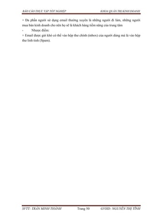 BÁO CÁO THỰC TẬP TỐT NGHIỆP KHOA QUẢN TRỊ KINH DOANH
SVTT: TRẦN MINH THÀNH Trang 50 GVHD: NGUYỄN THỊ TĨNH
+ Đa phần người sử dụng email thường xuyên là những người đi làm, những người
mua bán kinh doanh cho nên họ sẽ là khách hàng tiềm năng của trung tâm
- Nhược điểm:
+ Email được gửi khó có thể vào hộp thư chính (inbox) của người dùng mà là vào hộp
thư linh tinh (Spam).
 