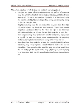 BÁO CÁO THỰC TẬP TỐT NGHIỆP KHOA QUẢN TRỊ KINH DOANH
SVTT: TRẦN MINH THÀNH Trang 52 GVHD: NGUYỄN THỊ TĨNH
3.7.2. Nhận xét chung về việc áp dụng các hình thức marketing điện tử
- Qua phân tích, có thể thấy hoạt động marketing trực tuyến là thế mạnh của
trung tâm ATHENA. Các hình thức hoạt động rất đa dạng, có kế hoạch hành
động cụ thể. Việc lập kế hoạch và phân chia nhiệm vụ rõ ràng tạo điền kiện
cho các nhân viên bộ phận marketing đi đúng hướng, tạo nên sự nhịp nhàng
và chặt chẽ trong hoạt động.
- Bộ phận marketing được chia làm nhiều nhóm nhỏ, mỗi nhóm đảm nhận
việc marketing và tư vấn cho các sản phẩm nhất định. Do được phân công rõ
ràng nhiệm vụ nên mỗi nhân viên đều ý thức làm việc, có tinh thần trách
nhiệm cao, từ đó nâng cao hiệu quả cho hoạt đông marketing tại trung tâm.
- Hoạt động marketing được vận hành tốt còn nhờ vào hệ thống mạng và cơ
sở vật chất của trung tâm. Đường truyền Internet cao giúp cho hoạt động
marketing trực tuyến diễn ra trơn tru mà không có bất cứ trục trặc nào
- Nhìn chung, hoạt động marketing tại trung tâm cũng dần hoàn thiện, có quy
mô rõ ràng cùng với đội ngũ nhân viên nhiệt tình và am hiểu nhu cầu của
khách hàng. Trung tâm xứng đáng xuất hiện trong tâm trí của khách hàng
đầu tiên khi họ nghĩ đến ngành đào tạo công nghệ thông tin, quản trị mạng
và an ninh mạng. Đó là mục tiêu hàng đầu của hoạt động marketing tại trung
tâm.
 
