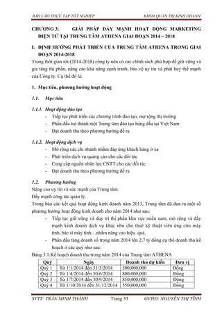 BÁO CÁO THỰC TẬP TỐT NGHIỆP KHOA QUẢN TRỊ KINH DOANH
SVTT: TRẦN MINH THÀNH Trang 53 GVHD: NGUYỄN THỊ TĨNH
CHƢƠNG 3: GIẢI PHÁP ĐẨY MẠNH HOẠT ĐỘNG MARKETING
ĐIỆN TỬ TẠI TRUNG TÂM ATHENA GIAI ĐOẠN 2014 – 2018
I. ĐỊNH HƢỚNG PHÁT TRIỂN CỦA TRUNG TÂM ATHENA TRONG GIAI
ĐOẠN 2014-2018
Trong thời gian tới (2014-2018) công ty nên có các chính sách phù hợp để giữ vững và
gia tăng thị phần, nâng cao khả năng cạnh tranh, bảo vệ uy tín và phát huy thế mạnh
của Công ty. Cụ thể đó là:
1. Mục tiêu, phƣơng hƣớng hoạt động
1.1. Mục tiêu
1.1.1. Hoạt động đào tạo
- Tiếp tục phát triển các chương trình đào tạo, mợ rộng thị trường
- Phấn đấu trở thành một Trung tâm đào tạo hàng dầu tại Việt Nam
- Đạt doanh thu theo phương hướng đề ra
1.1.2. Hoạt động dịch vụ
- Mở rộng các chi nhánh nhằm đáp ứng khách hàng ở xa
- Phát triển dịch vụ quảng cáo cho các đối tác
- Cung cấp nguồn nhân lực CNTT cho các đối tác
- Đạt doanh thu theo phương hướng đề ra
1.2. Phương hướng
Nâng cao uy tín và sức mạnh của Trung tâm.
Đẩy mạnh công tác quản lý.
Trong báo cáo kết quả hoạt động kinh doanh năm 2013, Trung tâm đã đưa ra một số
phương hướng hoạt động kinh doanh cho năm 2014 như sau:
- Tiếp tục giữ vững và duy trì thị phần khu vực miền nam, mở rộng và đẩy
mạnh kinh doanh dịch vụ khác như cho thuê kỹ thuật viên ứng cứu máy
tính, bác sĩ máy tính…nhằm nâng cao hiệu quả.
- Phấn đấu tăng doanh số trong năm 2014 lên 2,7 tỷ đồng cụ thể doanh thu kế
hoạch ở các quý như sau:
Bảng 3.1.Kế hoạch doanh thu trong năm 2014 của Trung tâm ATHENA
Quý Ngày Doanh thu dự kiến Đơn vị
Quý 1 Từ 1/1/2014 đến 31/3/2014 500,000,000 Đồng
Quý 2 Từ 1/4/2014 đến 30/6/2014 800,000,000 Đồng
Quý 3 Từ 1/7/2014 đến 30/9/2014 850,000,000 Đồng
Quý 4 Từ 1/10/2014 đến 31/12/2014 550,000,000 Đồng
 