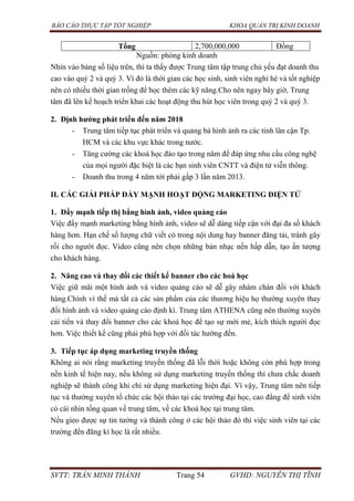 BÁO CÁO THỰC TẬP TỐT NGHIỆP KHOA QUẢN TRỊ KINH DOANH
SVTT: TRẦN MINH THÀNH Trang 54 GVHD: NGUYỄN THỊ TĨNH
Tổng 2,700,000,000 Đồng
Nguồn: phòng kinh doanh
Nhìn vào bảng số liệu trên, thì ta thấy được Trung tâm tập trung chủ yếu đạt doanh thu
cao vào quý 2 và quý 3. Vì đó là thời gian các học sinh, sinh viên nghỉ hè và tốt nghiệp
nên có nhiều thời gian trống để học thêm các kỹ năng.Cho nên ngay bây giờ, Trung
tâm đã lên kế hoạch triển khai các hoạt động thu hút học viên trong quý 2 và quý 3.
2. Định hƣớng phát triển đến năm 2018
- Trung tâm tiếp tục phát triển và quảng bá hình ảnh ra các tỉnh lân cận Tp.
HCM và các khu vực khác trong nước.
- Tăng cường các khoá học đào tạo trong năm để đáp ứng nhu cầu công nghệ
của mọi người đặc biệt là các bạn sinh viên CNTT và điện tử viễn thông.
- Doanh thu trong 4 năm tới phải gấp 3 lần năm 2013.
II. CÁC GIẢI PHÁP ĐẨY MẠNH HOẠT ĐỘNG MARKETING ĐIỆN TỬ
1. Đẩy mạnh tiếp thị bẳng hình ảnh, video quảng cáo
Việc đẩy mạnh marketing bằng hình ảnh, video sẽ dễ dàng tiếp cận với đại đa số khách
hàng hơn. Hạn chế số lượng chữ viết có trong nội dung hay banner đăng tải, tránh gây
rối cho người đọc. Video cũng nên chọn những bản nhạc nền hấp dẫn, tạo ấn tượng
cho khách hàng.
2. Nâng cao và thay đổi các thiết kế banner cho các hoá học
Việc giữ mãi một hình ảnh và video quảng cáo sẽ dễ gây nhàm chán đối với khách
hàng.Chính vì thế mà tất cả các sản phẩm của các thương hiệu họ thường xuyên thay
đổi hình ảnh và video quảng cáo định kì. Trung tâm ATHENA cũng nên thường xuyên
cải tiến và thay đổi banner cho các khoá học để tạo sự mới mẻ, kích thích người đọc
hơn. Việc thiết kế cũng phải phù hợp với đối tác hướng đến.
3. Tiếp tục áp dụng marketing truyền thống
Không ai nói rằng marketing truyền thống đã lỗi thời hoặc không còn phù hợp trong
nền kinh tế hiện nay, nếu không sử dụng marketing truyền thống thì chưa chắc doanh
nghiệp sẽ thành công khi chỉ sử dụng marketing hiện đại. Vì vậy, Trung tâm nên tiếp
tục và thường xuyên tổ chức các hội thảo tại các trường đại học, cao đẳng để sinh viên
có cái nhìn tổng quan về trung tâm, về các khoá học tại trung tâm.
Nếu gieo được sự tin tưởng và thành công ở các hội thảo đó thì việc sinh viên tại các
trường đến đăng kí học là rất nhiều.
 
