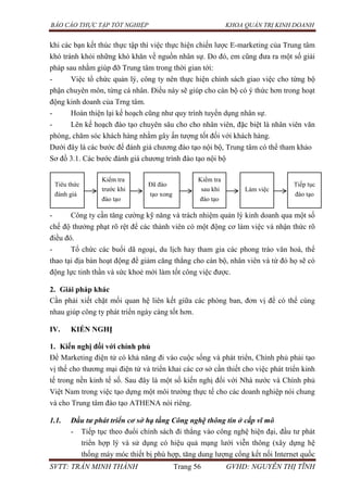 BÁO CÁO THỰC TẬP TỐT NGHIỆP KHOA QUẢN TRỊ KINH DOANH
SVTT: TRẦN MINH THÀNH Trang 56 GVHD: NGUYỄN THỊ TĨNH
khi các bạn kết thúc thực tập thì việc thực hiện chiến lược E-marketing của Trung tâm
khó tránh khỏi những khó khăn về nguồn nhân sự. Do đó, em cũng đưa ra một số giải
pháp sau nhằm giúp đỡ Trung tâm trong thời gian tới:
- Việc tổ chức quản lý, công ty nên thực hiện chính sách giao việc cho từng bộ
phận chuyên môn, từng cá nhân. Điều này sẽ giúp cho cán bộ có ý thức hơn trong hoạt
động kinh doanh của Trng tâm.
- Hoàn thiện lại kế hoạch cũng như quy trình tuyển dụng nhân sự.
- Lên kế hoạch đào tạo chuyên sâu cho cho nhân viên, đặc biệt là nhân viên văn
phòng, chăm sóc khách hàng nhằm gây ấn tượng tốt đối với khách hàng.
Dưới đây là các bước để đánh giá chương đào tạo nội bộ, Trung tâm có thể tham khảo
Sơ đồ 3.1. Các bước đánh giá chương trình đào tạo nội bộ
- Công ty cần tăng cường kỹ năng và trách nhiệm quản lý kinh doanh qua một số
chế độ thưởng phạt rõ rệt để các thành viên có một động cơ làm việc và nhận thức rõ
điều đó.
- Tổ chức các buổi dã ngoại, du lịch hay tham gia các phong trào văn hoá, thể
thao tại địa bàn hoạt động để giảm căng thẳng cho cán bộ, nhân viên và từ đó họ sẽ có
động lực tinh thần và sức khoẻ mới làm tốt công việc được.
2. Giải pháp khác
Cần phải xiết chặt mối quan hệ liên kết giữa các phòng ban, đơn vị để có thể cùng
nhau giúp công ty phát triển ngày càng tốt hơn.
IV. KIẾN NGHỊ
1. Kiến nghị đối với chính phủ
Để Marketing điện tử có khả năng đi vào cuộc sống và phát triển, Chính phủ phải tạo
vị thế cho thương mại điện tử và triển khai các cơ sở cần thiết cho việc phát triển kinh
tế trong nền kinh tế số. Sau đây là một số kiến nghị đối với Nhà nước và Chính phủ
Việt Nam trong việc tạo dựng một môi trường thực tế cho các doanh nghiệp nói chung
và cho Trung tâm đào tạo ATHENA nói riêng.
1.1. Đầu tư phát triển cơ sở hạ tầng Công nghệ thông tin ở cấp vĩ mô
- Tiếp tục theo đuổi chính sách đi thẳng vào công nghệ hiện đại, đầu tư phát
triển hợp lý và sử dụng có hiệu quả mạng lưới viễn thông (xây dựng hệ
thống máy móc thiết bị phù hợp, tăng dung lượng cổng kết nối Internet quốc
Tiêu thức
đánh giá
Kiểm tra
trước khi
đào tạo
Đã đào
tạo xong
Kiểm tra
sau khi
đào tạo
Làm việc
Tiếp tục
đào tạo
 