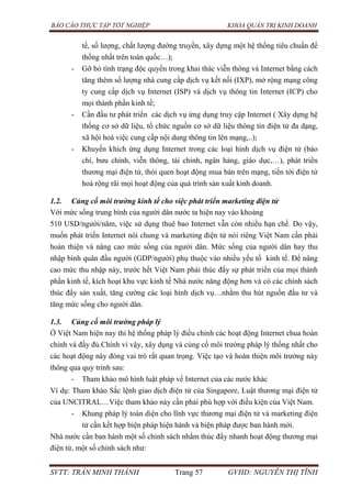 BÁO CÁO THỰC TẬP TỐT NGHIỆP KHOA QUẢN TRỊ KINH DOANH
SVTT: TRẦN MINH THÀNH Trang 57 GVHD: NGUYỄN THỊ TĨNH
tế, số lượng, chất lượng đường truyền, xây dựng một hệ thống tiêu chuẩn để
thống nhất trên toàn quốc…);
- Gỡ bỏ tình trạng độc quyền trong khai thác viễn thông và Internet bằng cách
tăng thêm số lượng nhà cung cấp dịch vụ kết nối (IXP), mở rộng mạng công
ty cung cấp dịch vụ Internet (ISP) và dịch vụ thông tin Internet (ICP) cho
mọi thành phần kinh tế;
- Cần đầu tư phát triển các dịch vụ ứng dụng truy cập Internet ( Xây dựng hệ
thống cơ sở dữ liệu, tổ chức nguồn cơ sở dữ liệu thông tin điện tử đa dạng,
xã hội hoá việc cung cấp nội dung thông tin lên mạng,..);
- Khuyến khích ứng dụng Internet trong các loại hình dịch vụ điện tử (báo
chí, bưu chính, viễn thông, tài chính, ngân hàng, giáo dục,…), phát triển
thương mại điện tử, thói quen hoạt động mua bán trên mạng, tiến tới điện tử
hoá rộng rãi mọi hoạt động của quá trình sản xuất kinh doanh.
1.2. Củng cố môi trường kinh tế cho việc phát triển marketing điện tử
Với mức sống trung bình của người dân nước ta hiện nay vào khoảng
510 USD/người/năm, việc sử dụng thuê bao Internet vẫn còn nhiều hạn chế. Do vậy,
muốn phát triển Internet nói chung và marketing điện tử nói riêng Việt Nam cần phải
hoàn thiện và nâng cao mức sống của người dân. Mức sống của người dân hay thu
nhập bình quân đầu người (GDP/người) phụ thuộc vào nhiều yếu tố kinh tế. Để nâng
cao mức thu nhập này, trước hết Việt Nam phải thúc đẩy sự phát triển của mọi thành
phần kinh tế, kích hoạt khu vực kinh tế Nhà nước năng động hơn và có các chính sách
thúc đẩy sản xuất, tăng cường các loại hình dịch vụ…nhằm thu hút nguồn đầu tư và
tăng mức sống cho người dân.
1.3. Củng cố môi trường pháp lý
Ở Việt Nam hiện nay thì hệ thống pháp lý điều chỉnh các hoạt động Internet chua hoàn
chỉnh và đầy đủ.Chính vì vậy, xây dụng và củng cố môi trường pháp lý thống nhất cho
các hoạt động này đóng vai trò rất quan trọng. Việc tạo và hoàn thiện môi trường này
thông qua quy trình sau:
- Tham khảo mô hình luật pháp về Internet của các nước khác
Ví dụ: Tham khảo Sắc lệnh giao dịch điện tử của Singapore, Luật thương mại điện tử
của UNCITRAL…Việc tham khảo này cần phải phù hợp với điều kiện của Việt Nam.
- Khung pháp lý toàn diện cho lĩnh vực thương mại điện tử và marketing điện
tử cần kết hợp biện pháp hiện hành và biện pháp được ban hành mới.
Nhà nước cần ban hành một số chính sách nhằm thúc đẩy nhanh hoạt động thương mại
điện tử, một số chính sách như:
 
