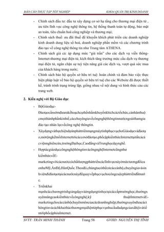 BÁO CÁO THỰC TẬP TỐT NGHIỆP KHOA QUẢN TRỊ KINH DOANH
SVTT: TRẦN MINH THÀNH Trang 58 GVHD: NGUYỄN THỊ TĨNH
- Chính sách đầu tư: đầu tư xây dựng cơ sở hạ tầng cho thương mại điện tử ,
ưu tiên lĩnh vực công nghệ thông tin, hệ thống thanh toán tự động, bảo mật
an toàn, tiêu chuẩn hoá công nghiệp và thương mại;
- Chính sách thuế: ưu đãi thuế để khuyến khích phát triển các doanh nghiệp
kinh doanh dung liệu số hoá, doanh nghiệp phần mềm và các chương trình
đào tạo về công nghệ thông tin như Trung tâm ATHENA.
- Chính sách giá cả: áp dụng mức “giá trần” cho các dịch vụ viễn thông-
Internet-thương mại điện tử, kích thích tăng trưởng mức cầu dịch vụ thương
mại điện tử, ngăn chặn sự tuỳ tiện nâng giá các dịch vụ, vượt quá sức mua
của khách hàng trong nước;
- Chính sách bảo hộ quyền sở hữu trí tuệ: hoàn chỉnh và đảm bảo việc thực
hiện pháp luật về bảo hộ quyền sở hữu trí tuệ cho các Website đã được thiết
kế, tránh trình trạng trùng lập, giống nhau về nội dung và hình thức cảu các
trang web.
2. Kiến nghị với Bộ Giáo dục
- BộGiáodục-
Đàotạocầnsớmđưarakếhoạchcụthểnhằmkhuyếnkhíchcáctổchức,cánhânthuộ
cmọithànhphầnkinhtế,cácchuyêngiavềcôngnghệthôngtinnướcngoàithamgia
đào tạo nhân lựcvềcông nghệ thôngtin.
- XâydựngvàthựchiệndựánpháttriểnmạngmáytínhphụcvụchoGiáodụcvàđàotạ
o,mởrộngkếtnốiInternettớicáccơsởđàotạo,phổcậpkiếnthứcInternettạitấtcảcá
cviệnnghiêncứu,trườngĐạihọc,CaođẳngvàTrunghọcdạynghề.
- HợptácgiáodụccôngnghệthôngtinvàcôngnghệInternetcũngnhư
kiếnthứcvềE-
marketingvớicácnướccóchấtlượngpháttriểncáclĩnhvựcnàyởmứctươngđốica
onhưMỹ,ẤnĐộ,HànQuốc.Theođó,chúngtacóthểcửcáccánbộ,chuyêngiavàsin
hviênđiđàotạotạicácnướcnàyđểquayvềphụcvụchocôngcuộcpháttriểnđấtnướ
c.
- Triểnkhai
mạnhcácchươngtrìnhgiảngdạyvàứngdụngtinhọctạicáccấptrườnghọc,thườngx
uyênnângcaokiếnthứcvềcôngnghệ,kỹ thuậtInternetvàE-
marketingchocáccánbộchuyênmôncủacácdoanhnghiệp,thườngxuyênđưacáct
hôngtinvàcáchkhaithácthươngmạiđiệntửphụcvụnhucầuđadạngcủaxãhộivàtiế
ntớiphổcậphóaInternet.
 