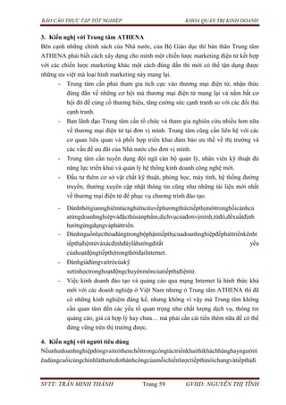 BÁO CÁO THỰC TẬP TỐT NGHIỆP KHOA QUẢN TRỊ KINH DOANH
SVTT: TRẦN MINH THÀNH Trang 59 GVHD: NGUYỄN THỊ TĨNH
3. Kiến nghị với Trung tâm ATHENA
Bên cạnh những chính sách của Nhà nước, của Bộ Giáo dục thì bản thân Trung tâm
ATHENA phải biết cách xây dựng cho mình một chiến lược marketing điện tử kết hợp
với các chiến lược marketing khác một cách đúng đắn thì mới có thể tận dụng được
những ưu việt mà loại hình marketing này mang lại.
- Trung tâm cần phải tham gia tích cực vào thương mại điện tử, nhận thức
đúng đắn về những cơ hội mà thương mại điện tử mang lại và nắm bắt cơ
hội đó để củng cố thương hiệu, tăng cường sức cạnh tranh so với các đối thủ
cạnh tranh.
- Ban lãnh đạo Trung tâm cần tổ chức và tham gia nghiên cứu nhiều hơn nữa
về thương mại điện tử tại đơn vị mình. Trung tâm cũng cần liên hệ với các
cơ quan liên quan và phối hợp triển khai đảm bảo ưu thế về thị trường và
các vấn đề ưu đãi của Nhà nước cho đơn vị mình.
- Trung tâm cần tuyển dụng đội ngũ cán bộ quản lý, nhân viên kỹ thuật đủ
năng lực triển khai và quản lý hệ thống kinh doanh công nghệ mới.
- Đầu tư thêm cơ sở vật chất kỹ thuật, phòng học, máy tính, hệ thống đường
truyền, thường xuyên cập nhật thông tin cũng như những tài liệu mới nhất
về thương mại điện tử để phục vụ chương trình đào tạo.
- Dànhthờigiannghiêmtúcnghiêncứuvềphươngthứctiếpthịmớitrongbốicảnhcủ
atừngdoanhnghiêpvàđặcthùsảnphẩm,dịchvụcủađơnvịmình,từđó,đềxuấtđịnh
hướngứngdụngvàpháttriển.
- Dànhnguồnlựcthỏađángtrongbộphậntiếpthịcủadoanhnghiệpđểpháttriểnkênht
iếpthịđiệntửvàxácđịnhđâylàhướngđitất yếu
củahoạtđộngtiếpthịtrongthờiđạiInternet.
- Đánhgiáđúngvaitròcủakỹ
sưtinhọctronghoạtđộngchuyênmôncủatiếpthịđiệntử.
- Việc kinh doanh đào tạo và quảng cáo qua mạng Internet là hình thức khá
mới với các doanh nghiệp ở Việt Nam nhưng ở Trung tâm ATHENA thì đã
có những kinh nghiệm đáng kể, nhưng không vì vậy mà Trung tâm không
cần quan tâm đến các yếu tố quan trọng như chất lượng dịch vụ, thông tin
quảng cáo, giá cả hợp lý hay chưa… mà phải cần cải tiến thêm nữa để có thể
đứng vững trên thị trường được.
4. Kiến nghị với ngƣời tiêu dùng
Nếunhưdoanhnghiệpđóngvaitròthenchốttrongcôngtáctriểnkhaithìkháchhànghayngườiti
êudùngcuốicùngchínhlàthướcđothànhcôngcủamỗichiếnlượctiếpthịnóichungvàtiếpthịđi
 