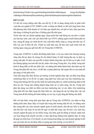BÁO CÁO THỰC TẬP TỐT NGHIỆP KHOA QUẢN TRỊ KINH DOANH
SVTT: TRẦN MINH THÀNH Trang 60 GVHD: NGUYỄN THỊ TĨNH
ệntửnóiriêng.Chínhvìvậy,ngườitiêudùngcầntỉnhtáovàkháchquan trongviệctiếpnhận
vàđánhgiá nhằmđemlạikhuynhhướng pháttriểnlànhmạnhchophươngthứctiếpthịmới.
KẾT LUẬN
Có thể nói trong những năm đầu của thế kỷ 21 đã và đang chứng kiến sự phát triển
vượt bật của ngành CNTT.TMĐT ra đời và đang trở thành xu thế mới từng bước thay
thế phương thức kinh doanh cũ với hiệu quả nhanh hơn, chi phí rẻ hơn, hiệu quả hơn,
tiện dụng và không bị giới hạn về không gian lẫn thời gian.
Trước nhu cầu các doanh nghiệp ngày càng muốn bảo mật thông tin của đơn vị mình,
các bạn học sinh, sinh viên yêu thích lĩnh vực CNTT, những người muốn khám phá tin
học, mạng để nâng cao trình độ thì việc xuất hiện nhiều công ty, trung tâm đào tạo về
lĩnh vực này là điều tất yếu. Chính sự xuất hiện này, đã làm tính cạnh tranh trên thị
trường ngày càng gay gắt hơn đối với Trung tâm ATHENA.
Trung tâm ATHENA ít nhiều đã khẳng định được vị trí của mình trên thương trường
cũng như đã tạo được ấn tượng tốt cho khách hàng về chất lượng đào tạo và dịch vụ
trong suốt gần 10 năm vừa qua.Để có được thành công như vậy là nhờ sự cố gắn và nỗ
lực không ngừng của toàn thể cán bộ, nhân viên trong Trung tâm. Tuy nhiên, trong nền
kinh tế đang diễn ra hết sức khốc liệt, với những khó khăn thách thức như hiện nay thì
Trung tâm phải hết sức lưu ý về đối thủ và phải phát huy thế mạnh sẵn có của mình để
tận dụng cơ hội phát triển.
Trên nền tảng kiến thức đã học tại trường và kinh nghiệm thực tập, em thấy hoạt động
marketing điện tử là rất tốt và ngày càng phát huy hiệu quả của loại marketing này.
Trung tâm không thể tồn tại nếu thiếu đi marketing điện tử, chính marketing điện tử đã
đem lại cho Trung tâm những khách hàng hiện tại và tiềm năng. Do đó, Trung tâm
phải tận dụng cao nhất ưu điểm của loại marketing này và các nhân viên marketing
cũng phải hết sức thận trọng khi thực hiện nó, vận dụng tốt các kỹ năng làm việc mà
Trung tâm đã bồi dưỡng để tránh những sai sót xảy ra gây lãng phí không cần thiết.
Đối với bản thân, trong thời gian thực tập tại Trung tâm ATHENA, em nhận ra rằng
những kiến thức được thầy cô truyền đạt trong nhà trường thật bổ ích, từ những môn
đại cương đến các môn chuyên ngành quản trị kinh doanh, nhờ đã học hiểu lý thuyết
nên khi làm việc thực tế em bớt bỡ ngỡ và nắm bắt công việc tốt hơn. Các môn học
chuyên ngành đã giúp em rất nhiều trong việc khái quát hệ thống lý thuyết, phân tích
các hoạt động kinh doanh của đơn vị thực tập.Song những kinh nghiệm thực tế cũng
đã giúp em hiểu hơn về lý thuyết và môi trường hoạt động của một doanh nghiệp là thế
nào mà trước đó em chỉ được thầy cô giảng dạy trên trường và còn biết rõ.
 