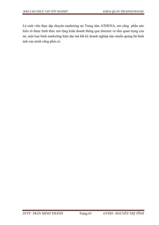 BÁO CÁO THỰC TẬP TỐT NGHIỆP KHOA QUẢN TRỊ KINH DOANH
SVTT: TRẦN MINH THÀNH Trang 61 GVHD: NGUYỄN THỊ TĨNH
Là sinh viên thực tập chuyên marketing tại Trung tâm ATHENA, em cũng phần nào
hiểu rõ được hình thức mở rộng kinh doanh thông qua Internet và tầm quan trọng của
nó, một loại hình marketing hiện đại mà bất kể doanh nghiệp nào muốn quảng bá hình
ảnh của mình cũng phải có.
 