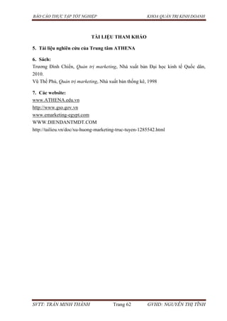 BÁO CÁO THỰC TẬP TỐT NGHIỆP KHOA QUẢN TRỊ KINH DOANH
SVTT: TRẦN MINH THÀNH Trang 62 GVHD: NGUYỄN THỊ TĨNH
TÀI LIỆU THAM KHẢO
5. Tài liệu nghiên cứu của Trung tâm ATHENA
6. Sách:
Trương Đình Chiến, Quản trị marketing, Nhà xuất bản Đại học kinh tế Quốc dân,
2010.
Vũ Thế Phú, Quản trị marketing, Nhà xuất bản thống kê, 1998
7. Các website:
www.ATHENA.edu.vn
http://www.gso.gov.vn
www.emarketing-egypt.com
WWW.DIENDANTMDT.COM
http://tailieu.vn/doc/xu-huong-marketing-truc-tuyen-1285542.html
 