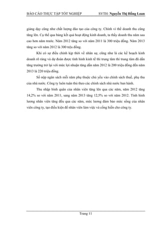 BÁO CÁO THỰC TẬP TỐT NGHIỆP SVTH: Nguyễn Thị Hồng Loan
Trang 11
giảng dạy cũng như chất lượng đào tạo của công ty. Chính vì thế doanh thu cũng
tăng lên. Cụ thể qua bảng kết quả hoạt động kinh doanh, ta thấy doanh thu năm sau
cao hơn năm trước. Năm 2012 tăng so với năm 2011 là 300 triệu đồng. Năm 2013
tăng so với năm 2012 là 300 trệu đồng.
Khi có sự điều chỉnh kịp thời về nhân sự, cũng như là các kế hoạch kinh
doanh rõ ràng và dự đoán được tình hình kinh tế thì trung tâm thì trung tâm đã dần
tăng trưởng trở lại với mức lợi nhuận tăng dần năm 2012 là 200 triệu đồng đến năm
2013 là 220 triệu đồng.
Số nộp ngân sách mỗi năm phụ thuộc chủ yếu vào chính sách thuế, phụ thu
của nhà nước. Công ty luôn tuân thủ theo các chính sách nhà nước ban hành.
Thu nhập bình quân của nhân viên tăng lên qua các năm, năm 2012 tăng
14,2% so với năm 2011, sang năm 2013 tăng 12,5% so với năm 2012. Tình hình
lương nhân viên tăng đều qua các năm, mức lương đảm bảo mức sống của nhân
viên công ty, tạo điều kiện để nhân viên làm việc và cống hiến cho công ty.
 