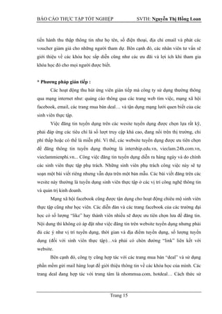 BÁO CÁO THỰC TẬP TỐT NGHIỆP SVTH: Nguyễn Thị Hồng Loan
Trang 15
tiến hành thu thập thông tin như họ tên, số điện
khóa học đó cho mọi người được biết.
* Phƣơng pháp gián tiếp :
Các hoạt động thu hút ứng viên gián tiếp mà công ty sử dụng thường thông
qua mạng internet như: quảng cáo thông qua các trang web tìm việc, mạng xã hội
facebook, email, các trang mua bán deal… và tận dụng mạng lưới quen biết của các
sinh viên thực tập.
Việc đăng tin tuyển dụng trên các wesite tuyển dụng được chọn lựa rất kỹ,
phải đáp ứng các tiêu chí là số lượt truy cập khá cao, đang nổi trên thị trường, chi
phí thấp hoặc có thể là miễn phí. Vì thế, các website tuyển dụng được ưu tiên chọn
để đăng thông tin tuyển dụng thường là intership.edu.vn, vieclam.24h.com.vn,
vieclammienphi.vn... Công việc đăng tin tuyển dụng diễn ra hàng ngày và do chính
các sinh viên thực tập phụ trách. Những sinh viên phụ trách công việc này sẽ tự
soạn một bài viết riêng nhưng vẫn
ng tin
và quản trị kinh doanh.
Mạng xã hội facebook cũng được tận dụng cho hoạt động chiêu mộ sinh viên
thực tập cũng như học vi
.
Nội dung thì không có áp đặt như việc đăng tin trên website tuyển dụng nhưng phải
đủ các ý như vị trí tuyển dụng,
g “link” liên kết với
website.
phần mềm gửi mail hàng loạt để giới thiệu th
 