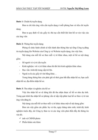 BÁO CÁO THỰC TẬP TỐT NGHIỆP SVTH: Nguyễn Thị Hồng Loan
Trang 17
Bƣớc 1: Chuẩn bị tuyển dụng.
Đưa ra chỉ tiêu ứng viên cần tuyển dụng ở mỗi phòng ban và tiêu chí tuyển
dụng.
Đưa ra quy định về các giấy tờ, thủ tục cần thiết khi làm hồ sơ xin việc của
các ứng viên
Bƣớc 2: Thông báo tuyển dụng
Phòng tổ chức hành chính sẽ tiến hành dán thông báo tại tổng Công ty,đăng
tin tuyển dụng lên Website của Công ty và Website tuyển dụng, tìm việc làm.
Nội dung của mỗi hồ sơ theo mỗi vị trí khác nhau, một số hồ sơ nội dung
gồm:
- Số người và vị trí cần tuyển
- Kinh nghiệm: với vị trí khác nhau thì đòi hỏi kinh nghiệm khác nhau.
- Học vấn: trình độ trung cấp trở lên.
- Ngoài ra là các giấy tờ văn bằng khác…
Trong bảng thông báo còn phải ghi rõ thời gian bắt đầu nhận hồ sơ, hạn cuối
nhận hồ sơ, địa điểm nhận hồ sơ.
Bƣớc 3: Thu nhận và nghiên cứu hồ sơ
Việc thu nhận hồ sơ sẽ dừng khi đã thu nhận được số hồ sơ như dự tính.
Trong quá trình thu nhận hồ sơ phỏng vấn sẽ sắp xếp phân loại hồ sơ theo vị trí mà
ứng viên đăng kí.
Nội dung của mỗi hồ sơ theo mỗi vị trí khác nhau một số nội dung gồm:
Đơn xin việc gồm các phần: họ và tên, ngày tháng năm sinh, trình độ, kinh
nghiệm trước đây, do Công ty thảo ra và các ứng viên phải điền đầy đủ thông tin
vào đó.
 ảnh và CMND photo
 Phiếu khám sức khỏe
 