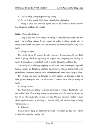 BÁO CÁO THỰC TẬP TỐT NGHIỆP SVTH: Nguyễn Thị Hồng Loan
Trang 18
 Các văn bằng, chứng chỉ photo công chứng
 Sơ yếu lí lịch: tóm tắt lí lịch, hoàn cảnh cá nhân và gia đình.
Phòng tổ chức hành chính sẽ nghiên cứu các hồ sơ sau khi đã thu nhập và
loại dần các hồ sơ không đạt yêu cầu.
Bƣớc 4: Phỏng vấn thi tuyển
Công ty chia làm 2 đối tượng: với những vị trí tuyển dụng là cấp lãnh đạo,
quản lý thì sẽ phỏng vấn qua 2 vòng: phỏng vấn sơ bộ, và phỏng vấn sâu, còn với
những vị trí như kế toán, nhân viên kinh doanh sẽ tiến hành phỏng vấn sơ bộ và thi
tuyển.
 Phỏng vấn sơ bộ:
Đối với tất cả các hồ sơ được lọt vào vòng này. Trưởng phòng tổ chức hành
chính sẽ phỏng vấn tất cả người này và sẽ phân loại vào phỏng vấn sâu hay thi
tuyển. Trưởng phòng tổ chức hành chính sẽ loại bỏ dần các hồ sơ không đạt.
Nếu đã đầy đủ về số lượng thì phỏng tổ chức hành chính sẽ thông báo ngày biết
kết quả và ngày giờ đến phỏng vấn lần 2 hay thi tuyển. Còn nếu không đủ hồ sơ thì
phải tổ chức chọn thêm hồ sơ để đủ về số lượng theo kế hoạch tuyển dụng đã đề ra.
Đối với ứng viên tham gia dự tuyển vào vị trí quản lí, cấp lãnh đạo sẽ tiếp tục
tham gia vào phỏng vấn sâu. Còn đối với các vị trí khác thì sẽ tiếp tục ở vòng thi
tuyển.
 Phỏng vấn sâu:
Khi đã có danh sách phỏng vấn lần hai danh sách này sẽ được đưa lên cho Giám
đốc và Phó Giám đốc trực tiếp phỏng vấn. Giám đốc sẽ có sẵn một loạt các câu hỏi
hay bài thi trắc nghiệm cho các ứng viên này. Qua quá trình này sẽ chọn ra được
những người có thiện chí với công ty, làm việc nhiệt tình và chất lượng với công
việc của công ty.
 Thi tuyển:
Công ty sẽ xây dựng lên một bài thi tuyển để có thể đánh giá thực chất và kiểm
tra kiến thức, tay nghề của ứng viên.
 
