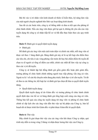 BÁO CÁO THỰC TẬP TỐT NGHIỆP SVTH: Nguyễn Thị Hồng Loan
Trang 19
Bài thi vào vị trí nhân viên kinh doanh sẽ thiên về kiến thức, kỹ năng làm việc
của một người chuyên nghành bên lĩnh vực hoạt động kinh doanh.
Sau tất cả các bước trên, công ty sẽ thống nhất và đưa ra kết quả cho phòng tổ
chức hành chính. Nếu các ứng viên được giữ lại quá ít, không đủ yêu cầu của việc
tuyển dụng thì công ty sẽ nhận tiếp hồ sơ và bắt đầu thực hiện theo các quy trình
trên.
Bƣớc 5: Đánh giá và quyết định tuyển dụng
 Đánh giá:
Để đánh giá các ứng viên một cách toàn diện và chính xác nhất, mỗi ứng viên sẽ
được xét theo 1 bảng đánh giá. Bảng đánh giá này sẽ là sự kết hợp cho điểm theo
các tiêu chí, chỉ tiêu ở các vòng phỏng vấn trước đó hay bài chấm điểm thi tuyển để
chọn ra số người có tổng số điểm cao nhất, chính xác nhất để làm việc tại công ty
theo các vị trí đã tuyển.
Công ty sẽ thành lập hội đồng đánh giá gồm giám đốc hoặc phó giám đốc,
trưởng phòng tổ chức hành chính những người trực tiếp phỏng vấn ứng cử viên.
Ngoài ra là 1 số cán bộ chuyên môn đang phụ trách, lãnh đạo vị trí cần tuyển. Từ đó
sẽ đưa ra các thông tin, kết hợp lại và đánh giá lựa chọn để đưa ra quyết định tuyển
dụng.
 Quyết định tuyển dụng:
Quyết định tuyển dụng sẽ do Giám đốc và trưởng phòng tổ chức hành chính
quyết định dựa vào hồ sơ và bảng đánh giá tổng hợp cuối cùng của ứng cử viên.
Thông báo kết quả của công tác tuyển dụng tới ứng viên và phòng tổ chức hành
chính sẽ sắp lịch cho các ứng viên đến thử việc tại bộ phận của Công ty, bản kế
hoạch đó sẽ được trình lên Giám đốc và phải được Giám đốc kí quyết định.
Bƣớc 6: Thử việc
Đây chính là giai đoạn thử việc của các ứng viên khi được Công ty nhận, quá
trình này diễn ra trong vòng 2 tháng và nhận được lương thử việc của Công ty.
 