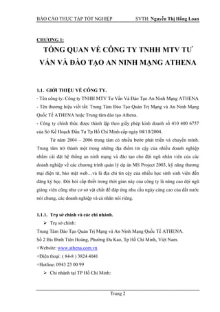 BÁO CÁO THỰC TẬP TỐT NGHIỆP SVTH: Nguyễn Thị Hồng Loan
Trang 2
CHƢƠNG 1:
TỔNG QUAN VỀ CÔNG TY TNHH MTV TƢ
VẤN VÀ ĐÀO TẠO AN NINH MẠNG ATHENA
1.1. GIỚI THIỆU VỀ CÔNG TY.
- Tên công ty: Công ty TNHH MTV Tư Vấn Và Đào Tạo An Ninh Mạng ATHENA
- Tên thương hiệu viết tắt: Trung Tâm Đào Tạo Quản Trị Mạng và An Ninh Mạng
Quốc Tế ATHENA hoặc Trung tâm đào tạo Athena.
- Công ty chính thức được thành lập theo giấy phép kinh doanh số 410 400 6757
của Sở Kế Hoạch Đầu Tư Tp Hồ Chí Minh cấp ngày 04/10/2004.
Từ năm 2004 – 2006 trung tâm có nhiều bước phát triển và chuyển mình.
Trung tâm trở thành một trong những địa điểm tin cậy của nhiều doanh nghiệp
nhằm cài đặt hệ thống an ninh mạng và đào tạo cho đội ngũ nhân viên của các
doanh nghiệp về các chương trình quản lý dự án MS Project 2003, kỹ năng thương
mại điện tử, bảo mật web…và là địa chỉ tin cậy của nhiều học sinh sinh viên đến
đăng ký học. Đòi hỏi cấp thiết trong thời gian này của công ty là nâng cao đội ngũ
giảng viên cũng như cơ sở vật chất để đáp ứng nhu cầu ngày càng cao của đất nước
nói chung, các doanh nghiệp và cá nhân nói riêng.
1.1.1. Trụ sở chính và các chi nhánh.
 Trụ sở chính:
Trung Tâm Đào Tạo Quản Trị Mạng và An Ninh Mạng Quốc Tế ATHENA.
Số 2 Bis Đinh Tiên Hoàng, Phường Đa Kao, Tp Hồ Chí Minh, Việt Nam.
+Website: www.athena.com.vn
+Điện thoại: ( 84-8 ) 3824 4041
+Hotline: 0943 23 00 99
 Chi nhánh tại TP Hồ Chí Minh:
 