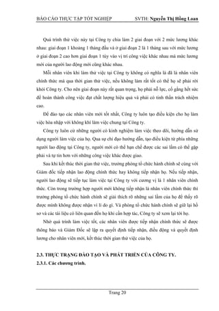 BÁO CÁO THỰC TẬP TỐT NGHIỆP SVTH: Nguyễn Thị Hồng Loan
Trang 20
Quá trình thử việc này tại Công ty chia làm 2 giai đoạn với 2 mức lương khác
nhau: giai đoạn 1 khoảng 1 tháng đầu và ở giai đoạn 2 là 1 tháng sau với mức lương
ở giai đoạn 2 cao hơn giai đoạn 1 tùy vào vị trí công việc khác nhau mà mức lương
mới của người lao động mới cũng khác nhau.
Mỗi nhân viên khi làm thử việc tại Công ty không có nghĩa là đã là nhân viên
chính thức mà qua thời gian thử việc, nếu không làm rất tốt có thể họ sẽ phải rời
khỏi Công ty. Cho nên giai đoạn này rất quan trọng, họ phải nỗ lực, cố gắng hết sức
để hoàn thành công việc đạt chất lượng hiệu quả và phải có tinh thần trách nhiệm
cao.
Để đào tạo các nhân viên mới tốt nhất, Công ty luôn tạo điều kiện cho họ làm
việc hòa nhập với không khí làm việc chung tại Công ty.
Công ty luôn cử những người có kinh nghiệm làm việc theo dõi, hướng dẫn sử
dụng người làm việc của họ. Qua sự chỉ đạo hướng dẫn, tạo điều kiện từ phía những
người lao động tại Công ty, người mới có thể hạn chế được các sai lầm có thể gặp
phải và tự tin hơn với những công việc khác được giao.
Sau khi kết thúc thời gian thử việc, trưởng phòng tổ chức hành chính sẽ cùng với
Giám đốc tiếp nhận lao động chính thức hay không tiếp nhận họ. Nếu tiếp nhận,
người lao động sẽ tiếp tục làm việc tại Công ty với cương vị là 1 nhân viên chính
thức. Còn trong trường hợp người mới không tiếp nhận là nhân viên chính thức thì
trưởng phòng tổ chức hành chính sẽ giải thích rõ những sai lầm của họ để thấy rõ
được mình không được nhận vì lí do gì. Và phòng tổ chức hành chính sẽ giữ lại hồ
sơ và các tài liệu có liên quan đến họ khi cần hợp tác, Công ty sẽ xem lại tới họ.
Nhờ quá trình làm việc tốt, các nhân viên được tiếp nhận chính thức sẽ được
thông báo và Giám Đốc sẽ lập ra quyết định tiếp nhận, điều động và quyết định
lương cho nhân viên mới, kết thúc thời gian thử việc của họ.
2.3. THỰC TRẠNG ĐÀO TẠO VÀ PHÁT TRIỂN CỦA CÔNG TY.
2.3.1. Các chƣơng trình.
 