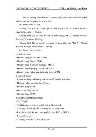 BÁO CÁO THỰC TẬP TỐT NGHIỆP SVTH: Nguyễn Thị Hồng Loan
Trang 21
Gồm các chương trình đào tạo dài hạn và ngắn hạn để các nhân viên có thể
vừa học vừa làm bồ dưỡng thêm kiến thức.
 Chương trình dài hạn:
Chương trình đào tạo chuyên gia an ninh mạng AN2S – Athena Network
Security Specialist – 18 tháng.
Chương trình đào tạo quản trị viên an ninh mạng ANST – Athena Network
Security Technician – 12 tháng.
Chương trình đào tạo chuyên viên quản trị mạng nâng cao ANMA – Athena
Network Manager Administrator – 6 tháng.
 Chương trình ngắn hạn
Về quản trị mạng:
- Quản trị mạng MCSA 2003 – 2008
- Quản trị mạng Cisco – CCNA
- Quản trị mạng Microsoft nâng cao – MCSE
- Quản trị hệ thống mạng Linux 1 và Linux 2
- Quản trị mạng cơ bản và cài đặt máy tính – ACBN
Về an ninh mạng:
- System Hacking – xâm nhập và khai thác lỗ hỏng hệ điều hành
- Hacking và bảo mật máy tính Windows
- Bảo mật mạng Wi-Fi
- Hacker mũ trắng Athena
- Bảo mật mạng ACNS
Về Web và thương mại điện tử:
- SEO Google
- Thiết kế, quản trị website doanh nghiệp bằng Joomla
- Xây dụng và quản trị diễn đàn, trang rao vặt bằng VBB
- Lập trình và thiết kế web chuyên nghiệp bằng PHP và MySQL
- Internet Business
- Xây dựng web cấp tốc bằng WordPress
 