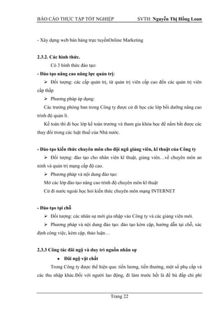 BÁO CÁO THỰC TẬP TỐT NGHIỆP SVTH: Nguyễn Thị Hồng Loan
Trang 22
- Xây dựng web bán hàng trực tuyếnOnline Marketing
2.3.2. Các hình thức.
Có 3 hình thức đào tạo:
- Đào tạo nâng cao năng lực quản trị:
 Đối tượng: các cấp quản trị, từ quản trị viên cấp cao đến các quản trị viên
cấp thấp
 Phương pháp áp dụng:
Các trưởng phòng ban trong Công ty được cử đi học các lớp bồi dưỡng nâng cao
trình độ quản lí.
Kế toán thì đi học lớp kế toán trưởng và tham gia khóa học để nắm bắt được các
thay đổi trong các luật thuế của Nhà nước.
- Đào tạo kiến thức chuyên môn cho đội ngũ giảng viên, kĩ thuật của Công ty
 Đối tượng: đào tạo cho nhân viên kĩ thuật, giảng viên…về chuyên môn an
ninh và quản trị mạng cấp độ cao.
 Phương pháp và nội dung đào tạo:
Mở các lớp đào tạo nâng cao trình độ chuyên môn kĩ thuật
Cử đi nước ngoài học hỏi kiến thức chuyên môn mạng INTERNET
- Đào tạo tại chỗ
 Đối tượng: các nhân sự mới gia nhập vào Công ty và các giảng viên mới.
 Phương pháp và nội dung đào tạo: đào tạo kèm cặp, hướng dẫn tại chỗ, xác
định công việc, kèm cặp, thảo luận…
2.3.3 Công tác đãi ngộ và duy trì nguồn nhân sự
Đãi ngộ vật chất
Trong Công ty được thể hiện qua: tiền lương, tiền thưởng, một số phụ cấp và
các thu nhập khác.Đối với người lao động, đi làm trước hết là để bù đắp chi phí
 