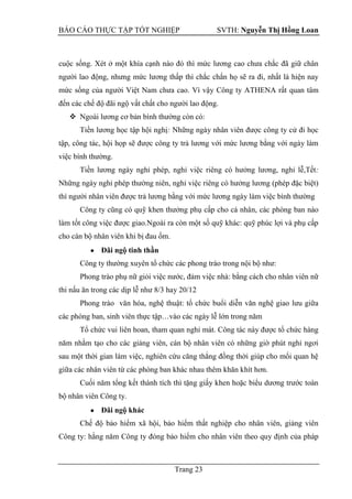 BÁO CÁO THỰC TẬP TỐT NGHIỆP SVTH: Nguyễn Thị Hồng Loan
Trang 23
cuộc sống. Xét ở một khía cạnh nào đó thì mức lương cao chưa chắc đã giữ chân
người lao động, nhưng mức lương thấp thì chắc chắn họ sẽ ra đi, nhất là hiện nay
mức sống của người Việt Nam chưa cao. Vì vậy Công ty ATHENA rất quan tâm
đến các chế độ đãi ngộ vất chất cho người lao động.
 Ngoài lương cơ bản bình thường còn có:
Tiền lương học tập hội nghị: Những ngày nhân viên được công ty cử đi học
tập, công tác, hội họp sẽ được công ty trả lương với mức lương bằng với ngày làm
việc bình thường.
Tiền lương ngày nghỉ phép, nghỉ việc riêng có hưởng lương, nghỉ lễ,Tết:
Những ngày nghỉ phép thường niên, nghỉ việc riêng có hưởng lương (phép đặc biệt)
thì người nhân viên được trả lương bằng với mức lương ngày làm việc bình thường
Công ty cũng có quỹ khen thưởng phụ cấp cho cá nhân, các phòng ban nào
làm tốt công việc được giao.Ngoài ra còn một số quỹ khác: quỹ phúc lợi và phụ cấp
cho cán bộ nhân viên khi bị đau ốm.
Đãi ngộ tinh thần
Công ty thường xuyên tổ chức các phong trào trong nội bộ như:
Phong trào phụ nữ giỏi việc nước, đảm việc nhà: bằng cách cho nhân viên nữ
thi nấu ăn trong các dịp lễ như 8/3 hay 20/12
Phong trào văn hóa, nghệ thuật: tổ chức buổi diễn văn nghệ giao lưu giữa
các phòng ban, sinh viên thực tập…vào các ngày lễ lớn trong năm
Tổ chức vui liên hoan, tham quan nghỉ mát. Công tác này được tổ chức hàng
năm nhằm tạo cho các giảng viên, cán bộ nhân viên có những giờ phút nghỉ ngơi
sau một thời gian làm việc, nghiên cứu căng thẳng đồng thời giúp cho mối quan hệ
giữa các nhân viên từ các phòng ban khác nhau thêm khăn khít hơn.
Cuối năm tổng kết thành tích thì tặng giấy khen hoặc biểu dương trước toàn
bộ nhân viên Công ty.
Đãi ngộ khác
Chế độ bảo hiểm xã hội, bảo hiểm thất nghiệp cho nhân viên, giảng viên
Công ty: hằng năm Công ty đóng bảo hiểm cho nhân viên theo quy định của pháp
 