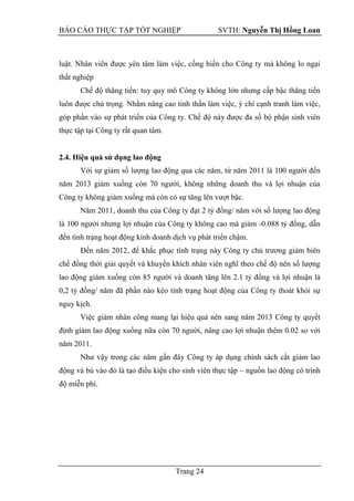 BÁO CÁO THỰC TẬP TỐT NGHIỆP SVTH: Nguyễn Thị Hồng Loan
Trang 24
luật. Nhân viên được yên tâm làm việc, cống hiến cho Công ty mà không lo ngại
thất nghiệp
Chế độ thăng tiến: tuy quy mô Công ty không lớn nhưng cấp bậc thăng tiến
luôn được chú trọng. Nhằm nâng cao tinh thần làm việc, ý chí cạnh tranh làm việc,
góp phần vào sự phát triển của Công ty. Chế độ này được đa số bộ phận sinh viên
thực tập tại Công ty rất quan tâm.
2.4. Hiệu quả sử dụng lao động
Với sự giảm số lượng lao động qua các năm, từ năm 2011 là 100 người đến
năm 2013 giảm xuống còn 70 người, không những doanh thu và lợi nhuận của
Công ty không giảm xuống mà còn có sự tăng lên vượt bậc.
Năm 2011, doanh thu của Công ty đạt 2 tỷ đồng/ năm với số lượng lao động
là 100 người nhưng lợi nhuận của Công ty không cao mà giảm -0.088 tỷ đồng, dẫn
đến tình trạng hoạt động kinh doanh dịch vụ phát triển chậm.
Đến năm 2012, để khắc phục tình trạng này Công ty chủ trương giảm biên
chế đồng thời giải quyết và khuyến khích nhân viên nghĩ theo chế độ nên số lượng
lao động giảm xuống còn 85 người và doanh tăng lên 2.1 tỷ đồng và lợi nhuận là
0,2 tỷ đồng/ năm đã phần nào kéo tình trạng hoạt động của Công ty thoát khỏi sự
nguy kịch.
Việc giảm nhân công mang lại hiệu quả nên sang năm 2013 Công ty quyết
định giảm lao động xuống nữa còn 70 người, nâng cao lợi nhuận thêm 0.02 so với
năm 2011.
Như vậy trong các năm gần đây Công ty áp dụng chính sách cắt giảm lao
động và bù vào đó là tạo điều kiện cho sinh viên thực tập – nguồn lao động có trình
độ miễn phí.
 