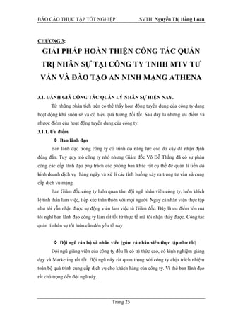 BÁO CÁO THỰC TẬP TỐT NGHIỆP SVTH: Nguyễn Thị Hồng Loan
Trang 25
CHƢƠNG 3:
GIẢI PHÁP HOÀN THIỆN CÔNG TÁC QUẢN
TRỊ NHÂN SỰ TẠI CÔNG TY TNHH MTV TƢ
VẤN VÀ ĐÀO TẠO AN NINH MẠNG ATHENA
3.1. ĐÁNH GIÁ CÔNG TÁC QUẢN LÝ NHÂN SỰ HIỆN NAY.
Từ những phân tích trên có thể thấy hoạt động tuyển dụng của công ty đang
hoạt động khá suôn sẻ và có hiệu quả tương đối tốt. Sau
nhược điểm của hoạt động tuyển dụng của công ty.
3.1.1. Ƣu điểm
 Ban lãnh đạo
Ban lãnh đạo trong công ty có trình độ năng lực cao do vậy đã nhận định
đúng đắn. Tuy quy mô công ty nhỏ nhưng Giám đốc Võ Đỗ Thắng đã có sự phân
công các cấp lãnh đạo phụ trách các phòng ban khác rất cụ thể để quản lí tiến độ
kinh doanh dịch vụ hàng ngày và xử lí các tình huống xảy ra trong tư vấn và cung
cấp dịch vụ mạng.
Ban Giám đốc công ty luôn quan tâm đội ngũ nhân viên công ty, luôn khích
lệ tinh thần làm việc, tiếp xúc thân thiện với mọi người. Ngay cả nhân viên thực tập
như tôi vẫn nhận được sự động viên làm việc từ Giám đốc. Đây là ưu điểm lớn mà
tôi nghĩ ban lãnh đạo công ty làm rất tốt từ thực tế mà tôi nhận thấy được. Công tác
quản lí nhân sự tốt luôn cần đến yếu tố này
 Đội ngũ cán bộ và nhân viên (gồm cả nhân viên thực tập nhƣ tôi) :
Đội ngũ giảng viên của công ty đều là có tri thức cao, có kinh nghiệm giảng
dạy và Marketing rất tốt. Đội ngũ này rất quan trọng với công ty chịu trách nhiệm
toàn bộ quá trình cung cấp dịch vụ cho khách hàng của công ty. Vì thế ban lãnh đạo
rất chú trọng đến đội ngũ này.
 