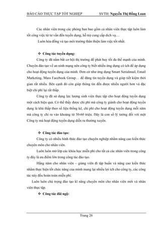 BÁO CÁO THỰC TẬP TỐT NGHIỆP SVTH: Nguyễn Thị Hồng Loan
Trang 26
Các nhân viên trong các phòng ban bao gồm cả nhân viên thực tập luôn làm
tốt công việc từ tư vấn đến tuyển dụng, hỗ trợ cung cấp dich vụ…
Luôn hòa đồng và tạo môi trường thân thiện làm việc tốt nhất.
 Công tác tuyển dụng:
cho hoạt động tuyển
biệt chi phí lại rất thấp.
Công ty đã
-
Công ty mà hoạt động tuyển dụng diễn ra thường xuyên.
 Công tác đào tạo:
Công ty có nhiều hình thức đào tạo chuyên nghiệp nhằm nâng cao kiến thức
chuyên môn cho nhân viên.
Luôn luôn mở lớp các khóa học miễn phí cho tất cả các nhân viên trong công
ty đây là ưu điểm lớn trong công tác đào tạo.
Hằng năm cho nhân viên – giảng viên đi tập huấn và nâng cao kiến thức
nhằm thực hiện tốt chức năng của mình mang lại nhiều lợi ích cho công ty, các công
tác này đều hoàn toàn miễn phí.
Luôn luôn chú trọng đào tạo kĩ năng chuyên môn cho nhân viên mới và nhân
viên thực tập.
 Công tác đãi ngộ:
 