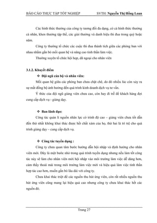 BÁO CÁO THỰC TẬP TỐT NGHIỆP SVTH: Nguyễn Thị Hồng Loan
Trang 27
Các hình thức thưởng của công ty tương đối đa dạng, có cả hình thức thưởng
cá nhân, khen thưởng tập thể, các giải thưởng và danh hiệu thi đua trong quý hoặc
năm.
Công ty thường tổ chức các cuộc thi đua thành tích giữa các phòng ban với
nhau nhằm gắn bó mối quan hệ và nâng cao tinh thần làm việc.
Thường xuyên tổ chức hội họp, dã ngoại cho nhân viên
3.1.2. Khuyết điểm
 Đội ngũ cán bộ và nhân viên:
Mối quan hệ giữa các phòng ban chưa chặt chẽ, do đó nhiều lúc còn xảy ra
sự mất đồng bộ ảnh hưởng đến quá trình kinh doanh dịch vụ tư vấn.
Ý thức của đội ngũ giảng viên chưa cao, còn hay đi trễ để khách hàng đợi
cung cấp dịch vụ - giảng dạy.
 Ban lãnh đạo:
Công tác quản lí nguồn nhân lực có trình độ cao – giảng viên chưa tốt dẫn
đến thứ nhất không khai thác được hết chất xám của họ, thứ hai là trì trệ cho quá
trình giảng dạy – cung cấp dịch vụ.
 Công tác tuyển dụng :
Công ty chưa quan tâm bước hướng dẫn hội nhập và định hướng cho nhân
viên mới. Đây là một bước nhỏ trong quá trình tuyển dụng nhưng nếu làm tốt công
tác này sẽ làm cho nhân viên mới hội nhập vào môi trường làm việc dễ dàng hơn,
cảm thấy thoải mái trong môi trường làm việc mới và hiệu quả làm việc tinh thần
hợp tác cao hơn, muốn gắn bó lâu dài với công ty.
Chưa khai thác triệt để các nguồn thu hút ứng viên, còn rất nhiều nguồn thu
hút ứng viên cũng mang lại hiệu quả cao nhưng công ty chưa khai thác hết các
nguồn đó.
 