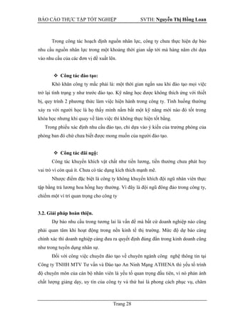 BÁO CÁO THỰC TẬP TỐT NGHIỆP SVTH: Nguyễn Thị Hồng Loan
Trang 28
Trong công tác hoạch định nguồn nhân lực, công ty chưa thực hiện dự báo
nhu cầu nguồn nhân lực trong một khoảng thời gian sắp tới mà hàng năm chỉ dựa
vào nhu cầu của các đơn vị đề xuất lên.
 Công tác đào tạo:
Khó khăn công ty mắc phải là: một thời gian ngắn sau khi đào tạo mọi việc
trở lại tình trạng y như trước đào tạo. Kỹ năng học được không thích ứng với thiết
bị, quy trình 2 phương thức làm việc hiện hành trong công ty. Tình huống thường
xảy ra với người học là họ thấy mình nắm bắt một kỹ năng mới nào đó tốt trong
khóa học nhưng khi quay về làm việc thì không thực hiện tốt bằng.
Trong phiếu xác định nhu cầu đào tạo, chỉ dựa vào ý kiến của trưởng phòng của
phòng ban đó chứ chưa biết được mong muốn của người đào tạo.
 Công tác đãi ngộ:
Công tác khuyến khích vật chất như tiền lương, tiền thưởng chưa phát huy
vai trò vì còn quá ít. Chưa có tác dụng kích thích mạnh mẽ.
Nhược điểm đặc biệt là công ty không khuyến khích đội ngũ nhân viên thực
tập bằng trả lương hoa hồng hay thưởng. Vì đây là đội ngũ đông đảo trong công ty,
chiếm một ví trí quan trọng cho công ty
3.2. Giải pháp hoàn thiện.
Dự báo nhu cầu trong tương lai là vấn đề mà bất cứ doanh nghiệp nào cũng
phải quan tâm khi hoạt động trong nền kinh tế thị trường. Mức độ dự báo càng
chính xác thì doanh nghiệp càng đưa ra quyết định đúng đắn trong kinh doanh cũng
như trong tuyển dụng nhân sự.
Đối với công việc chuyên đào tạo về chuyên ngành công nghệ thông tin tại
Công ty TNHH MTV Tư vấn và Đào tạo An Ninh Mạng ATHENA thì yếu tố trình
độ chuyên môn của cán bộ nhân viên là yếu tố quan trọng đầu tiên, vì nó phản ánh
chất lượng giảng dạy, uy tín của công ty và thứ hai là phong cách phục vụ, chăm
 