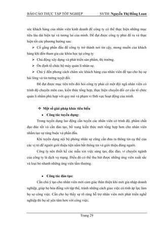 BÁO CÁO THỰC TẬP TỐT NGHIỆP SVTH: Nguyễn Thị Hồng Loan
Trang 29
sóc khách hàng của nhân viên kinh doanh để công ty có thể thực hiện những mục
tiêu lâu dài hiện tại và tương lai của mình. Để đạt được công ty phải đề ra và thực
hiện tốt các phương hướng sau:
 Cố gắng phấn đấu để công ty trở thành nơi tin cậy, mong muốn của khách
hàng khi đến tham gia các khóa học tại công ty
 Chủ động xây dựng và phát triển sản phẩm, thị trường.
 Ổn định tổ chức bộ máy quản lí nhân sự.
 Chú ý đến phong cách chăm sóc khách hàng của nhân viên để tạo cho họ sự
hài lòng và tin tưởng tuyệt đối.
Để đạt được mục tiên trên đòi hỏi công ty phải có một đội ngũ nhân viên có
trình độ chuyên môn cao, kiến thức tổng hợp, thực hiện chuyển đổi cơ cấu tổ chức
quản lí nhằm phù hợp với quy mô và phạm vi lĩnh vực hoạt động của mình.
 Một số giải pháp khác tiêu biểu
Công tác tuyển dụng:
Trong tuyển dụng lao động cần tuyển các nhân viên có trình độ, phẩm chất
đạo đức tốt và cần đào tạo, bổ xung kiến thức mới tổng hợp hơn cho nhân viên
nhằm tạo sự ràng buộc và phấn đấu.
Khi tuyển dụng nội bộ phòng nhân sự cũng cần đưa ra thông tin cụ thể của
các vị trí để người giới thiệu tiện nắm bắt thông tin và giới thiệu đúng người.
Công ty nên thiết kế các mẫu xin việc sáng tạo, độc đáo, vì chuyên ngành
của công ty là dịch vụ mạng. Điều đó có thể thu hút được những ứng viên xuất sắc
và loại bỏ nhanh những ứng viên tầm thường.
Công tác đào tạo:
Cần chú ý tạo cho nhân viên mới cảm giác thân thiện khi mới gia nhập doanh
nghiệp, giúp họ hòa đồng với tập thể, tránh những cách giao việc có tính áp lực làm
họ sợ công việc. Cần cho họ thấy sự rõ ràng hỗ trợ nhân viên mới phát triển nghề
nghiệp thỉ họ sẽ yên tâm hơn với công việc.
 