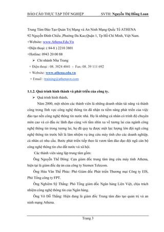 BÁO CÁO THỰC TẬP TỐT NGHIỆP SVTH: Nguyễn Thị Hồng Loan
Trang 3
Trung Tâm Đào Tạo Quản Trị Mạng và An Ninh Mạng Quốc Tế ATHENA
92 Nguyễn Đình Chiểu ,Phường Đa Kao,Quận 1, Tp Hồ Chí Minh, Việt Nam.
+Website: www.Athena.Edu.Vn
+Điện thoại: ( 84-8 ) 2210 3801
+Hotline: 0943 20 00 88
 Chi nhánh Nha Trang
+ Điện thoại : 08. 3824 4041 - Fax: 08. 39 111 692
+ Website: www.athena.edu.vn
+ Email : training@athenavn.com
1.1.2. Quá trình hình thành và phát triển của công ty.
 Quá trình hình thành.
Năm 2000, một nhóm các thành viên là những doanh nhân tài năng và thành
công trong lĩnh vực công nghệ thông tin đã nhận ra tiềm năng phát triển của việc
đào tạo nền công nghệ thông tin nước nhà. Họ là những cá nhân có trình độ chuyên
môn cao và có đầu óc lãnh đạo cùng với tầm nhìn xa về tương lai của ngành công
nghệ thông tin trong tương lai, họ đã quy tụ được một lực lượng lớn đội ngũ công
nghệ thông tin trước hết là làm nhiệm vụ ứng cứu máy tính cho các doanh nghiệp,
cá nhân có nhu cầu. Bước phát triển tiếp theo là vươn tầm đào đạo đội ngũ cán bộ
công nghệ thông tin cho đất nước và xã hội.
Các thành viên sáng lập trung tâm gồm:
Ông Nguyễn Thế Đông: Cựu giám đốc trung tâm ứng cứu máy tính Athena,
hiện tại là giám đốc dự án của công ty Siemen Telecom.
Ông Hứa Văn Thế Phúc: Phó Giám đốc Phát triển Thương mại Công ty EIS,
Phó Tổng công ty FPT.
Ông Nghiêm Sỹ Thắng: Phó Tổng giám đốc Ngân hàng Liên Việt, chịu trách
nhiệm công nghệ thông tin của Ngân hàng.
Ông Võ Đỗ Thắng: Hiện đang là giám đốc Trung tâm đào tạo quản trị và an
ninh mạng Athena.
 