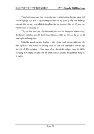 BÁO CÁO THỰC TẬP TỐT NGHIỆP SVTH: Nguyễn Thị Hồng Loan
Trang 30
Từng bước nâng cao chất lượng đào tạo và định hướng đào tạo mang tính
chuyên nghiệp, đặc biệt là định hướng đào tạo cán bộ quản lý cấp cao. Tiếp tục
công tác đào tạo, quy hoạch bồi dưỡng phát triển lực lượng trí thức trẻ, bổ sung cho
bộ máy quản lý của công ty.
Tiếp tục thực hiện mục tiêu đào tạo và phát triển lực lượng cán bộ tiềm năng,
đào tạo đội ngũ nhân viên kỹ thuật chuẩn bị nguồn nhân lực cho các dự án, các kế
hoạch phát triển tiếp theo.
Một điều quan trọng nữa là công ty nên có các chính sách ưu đãi sinh viên
thực tập bởi vì như đã nói các chương trước thì sinh viên thực tập là một đội ngũ
lớn có trình độ trong công ty, khối lượng công việc mà đội ngũ này mang lại rất lớn
cho công ty. Công ty nên chú ý ưu đãi chăm sóc đội ngũ này thì lợi nhuận mang lại
là rất lớn.
 