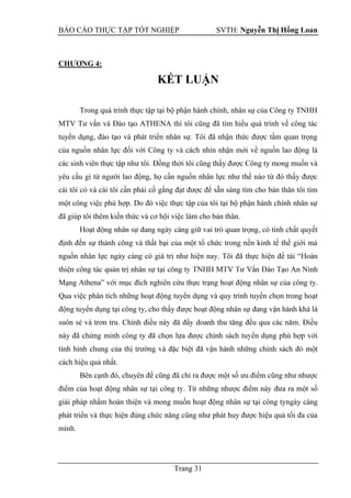 BÁO CÁO THỰC TẬP TỐT NGHIỆP SVTH: Nguyễn Thị Hồng Loan
Trang 31
CHƢƠNG 4:
KẾT LUẬN
Trong quá trình thực tập tại bộ phận hành chính, nhân sự của Công ty TNHH
MTV Tư vấn và Đào tạo ATHENA thì tôi cũng đã tìm hiểu quá trình về công tác
tuyển dụng, đào tạo và phát triển nhân sự. Tôi đã nhận thức được tầm quan trọng
của nguồn nhân lực đối với Công ty và cách nhìn nhận mới về nguồn lao động là
các sinh viên thực tập như tôi. Đồng thời tôi cũng thấy được Công ty mong muốn và
yêu cầu gì từ người lao động, họ cần nguồn nhân lực như thế nào từ đó thấy được
cái tôi có và cái tôi cần phải cố gắng đạt được để sẵn sàng tìm cho bản thân tôi tìm
một công việc phù hợp. Do đó việc thực tập của tôi tại bộ phận hành chính nhân sự
đã giúp tôi thêm kiến thức và cơ hội việc làm cho bản thân.
, có tính chất quyết
định đến sự thành công và thất bại của một tổ chức trong nền kinh tế thế giới mà
nguồn nhân lực ngày càng có giá trị như hiện nay. Tôi đã thực hiện đề tài “
An Ninh
Mạng Athena” với mục đích nghiên cứu thực trạng hoạt động nhân sự của công ty.
Qua việc phân tích những hoạt động tuyển dụng và quy trình tuyển chọn trong hoạt
động tuyển dụng tại công ty, cho thấy được hoạt động nhân sự
. Điều
này đã chứng minh công ty
cách hiệu quả nhất.
Bên cạnh đó, chuyên đề cũng đã chỉ ra được một số ưu điểm cũng như nhược
điểm của hoạt động
giải pháp nhằm hoàn thiện và mong muốn hoạt động nhân sự tại công tyngày càng
phát triển và thực hiện đúng chức năng cũng như phát huy được hiệu quả tối đa của
mình.
 
