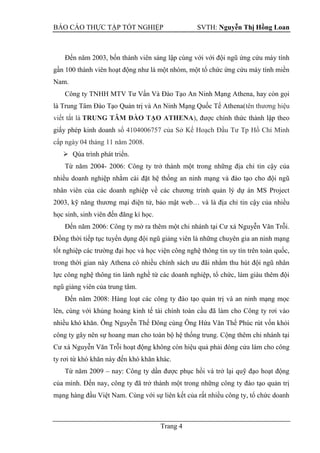 BÁO CÁO THỰC TẬP TỐT NGHIỆP SVTH: Nguyễn Thị Hồng Loan
Trang 4
Đến năm 2003, bốn thành viên sáng lập cùng với với đội ngũ ứng cứu máy tính
gần 100 thành viên hoạt động như là một nhóm, một tổ chức ứng cứu máy tính miền
Nam.
Công ty TNHH MTV Tư Vấn Và Đào Tạo An Ninh Mạng Athena, hay còn gọi
là Trung Tâm Đào Tạo Quản trị và An Ninh Mạng Quốc Tế Athena(tên thương hiệu
viết tắt là TRUNG TÂM ĐÀO TẠO ATHENA), được chính thức thành lập theo
giấy phép kinh doanh số 4104006757 của Sở Kế Hoạch Đầu Tư Tp Hồ Chí Minh
cấp ngày 04 tháng 11 năm 2008.
 Qúa trình phát triển.
Từ năm 2004- 2006: Công ty trở thành một trong những địa chỉ tin cậy của
nhiều doanh nghiệp nhằm cài đặt hệ thống an ninh mạng và đào tạo cho đội ngũ
nhân viên của các doanh nghiệp về các chương trình quản lý dự án MS Project
2003, kỹ năng thương mại điện tử, bảo mật web… và là địa chỉ tin cậy của nhiều
học sinh, sinh viên đến đăng kí học.
Đến năm 2006: Công ty mở ra thêm một chi nhánh tại Cư xá Nguyễn Văn Trỗi.
Đồng thời tiếp tục tuyển dụng đội ngũ giảng viên là những chuyên gia an ninh mạng
tốt nghiệp các trường đại học và học viện công nghệ thông tin uy tín trên toàn quốc,
trong thời gian này Athena có nhiều chính sách ưu đãi nhằm thu hút đội ngũ nhân
lực công nghệ thông tin lành nghề từ các doanh nghiệp, tổ chức, làm giàu thêm đội
ngũ giảng viên của trung tâm.
Đến năm 2008: Hàng loạt các công ty đào tạo quản trị và an ninh mạng mọc
lên, cùng với khủng hoảng kinh tế tài chính toàn cầu đã làm cho Công ty rơi vào
nhiều khó khăn. Ông Nguyễn Thế Đông cùng Ông Hứa Văn Thế Phúc rút vốn khỏi
công ty gây nên sự hoang man cho toàn bộ hệ thống trung. Cộng thêm chi nhánh tại
Cư xá Nguyễn Văn Trỗi hoạt động không còn hiệu quả phải đóng cửa làm cho công
ty rơi từ khó khăn này đến khó khăn khác.
Từ năm 2009 – nay: Công ty dần được phục hồi và trở lại quỹ đạo hoạt động
của mình. Đến nay, công ty đã trở thành một trong những công ty đào tạo quản trị
mạng hàng đầu Việt Nam. Cùng với sự liên kết của rất nhiều công ty, tổ chức doanh
 