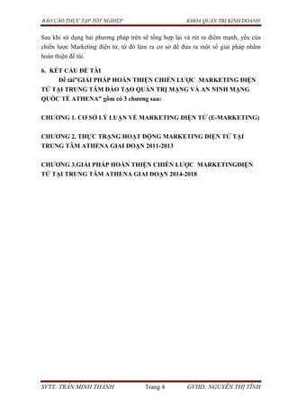 BÁO CÁO THỰC TẬP TỐT NGHIỆP KHOA QUẢN TRỊ KINH DOANH
SVTT: TRẦN MINH THÀNH Trang 4 GVHD: NGUYỄN THỊ TĨNH
Sau khi sử dụng hai phương pháp trên sẽ tổng hợp lại và rút ra điểm mạnh, yếu của
chiến lược Marketing điện tử, từ đó làm ra cơ sở để đưa ra một số giải pháp nhằm
hoàn thiện đề tài.
6. KẾT CẤU ĐỀ TÀI
Đề tài”GIẢI PHÁP HOÀN THIỆN CHIẾN LƢỢC MARKETING ĐIỆN
TỬ TẠI TRUNG TÂM ĐÀO TẠO QUẢN TRỊ MẠNG VÀ AN NINH MẠNG
QUỐC TẾ ATHENA” gồm có 3 chƣơng sau:
CHƢƠNG 1. CƠ SỞ LÝ LUẬN VỀ MARKETING ĐIỆN TỬ (E-MARKETING)
CHƢƠNG 2. THỰC TRẠNG HOẠT ĐỘNG MARKETING ĐIỆN TỬ TẠI
TRUNG TÂM ATHENA GIAI ĐOẠN 2011-2013
CHƢƠNG 3.GIẢI PHÁP HOÀN THIỆN CHIẾN LƢỢC MARKETINGĐIỆN
TỬ TẠI TRUNG TÂM ATHENA GIAI ĐOẠN 2014-2018
 
