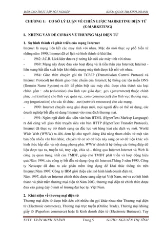 BÁO CÁO THỰC TẬP TỐT NGHIỆP KHOA QUẢN TRỊ KINH DOANH
SVTT: TRẦN MINH THÀNH Trang 5 GVHD: NGUYỄN THỊ TĨNH
CHƢƠNG 1: CƠ SỞ LÝ LUẬN VỀ CHIẾN LƢỢC MARKETING ĐIỆN TỬ
(E-MARKETING)
I. NHỮNG VẤN ĐỀ CƠ BẢN VỀ THƢƠNG MẠI ĐIỆN TỬ
1. Sự hình thành và phát triển của mạng Internet
Internet là mạng liên kết các máy tính với nhau. Mặc dù mới thực sự phổ biến từ
những năm 1990, Internet đã có lịch sử hình thành từ khá lâu:
- 1962: J.C.R. Licklider đưa ra ý tưởng kết nối các máy tính với nhau.
- 1969: Mạng này được đưa vào hoạt động và là tiền thân của Internet; Internet -
liên mạng bắt đầu xuất hiện khi nhiều mạng máy tính được kết nối với nhau.
- 1984: Giao thức chuyển gói tin TCP/IP (Transmission Control Protocol và
Internet Protocol) trở thành giao thức chuẩn của Internet; hệ thống các tên miền DNS
(Domain Name System) ra đời để phân biệt các máy chủ; được chia thành sáu loại
chính gồm : .edu (education) cho lĩnh vực giáo dục; .gov (government) thuộc chính
phủ; .mil (miltary) cho lĩnh vực quân sự; .com (commercial) cho lĩnh vực thương mại;
.org (organization) cho các tổ chức; .net (network resources) cho các mạng.
- 1990: Internet chuyển sang giai đoạn mới, mọi người đều có thể sử dụng, các
doanh nghiệp bắt đầu sử dụng Internet vào mục đích thương mại.
- 1991: Ngôn ngữ đánh dấu siêu văn bản HTML (HyperText Markup Language)
ra đời cùng với giao thức truyền siêu văn bản HTTP (HyperText Transfer Protocol),
Internet đã thực sự trở thành cụng cụ đắc lực với hàng loạt các dịch vụ mới. World
Wide Web (WWW) ra đời, đem lại cho người dùng khả năng tham chiếu từ một văn
bản đến nhiều văn bản khác, chuyển từ cơ sở dữ liệu này sang cơ sở dữ liệu khác với
hình thức hấp dẫn và nội dung phong phú. WWW chính là hệ thống các thông điệp dữ
liệu được tạo ra, truyền tải, truy cập, chia sẻ... thông qua Internet.Internet và Web là
công cụ quan trọng nhất của TMĐT, giúp cho TMĐT phát triển và hoạt động hiệu
quả.Năm 1994, các công ty bắt đầu sử dụng rộng rãi Internet.Tháng 5 năm 1995, Công
ty Netscape đã đưa ra các phần mềm ứng dụng để khai thác thông tin trên
Internet.Năm 1997, Công ty IBM giới thiệu các mô hình kinh doanh điện tử.
Năm 1997, dịch vụ Internet chính thức được cung cấp tại Việt Nam, mở ra cơ hội hình
thành và phát triển thương mại điện tử.Năm 2003, thương mại điện tử chính thức được
đưa vào giảng dạy ở một số trường đại học tại Việt Nam.
2. Khái niệm về thƣơng mại điện tử
Thương mại điện tử được biết đến với nhiều tên gọi khác nhau như Thương mại điện
tử (Electronic commerce), Thương mại trực tuyến (Online Trade), Thương mại không
giấy tờ (Paperless commerce) hoặc là Kinh doanh điện tử (Electronic Business). Tuy
 