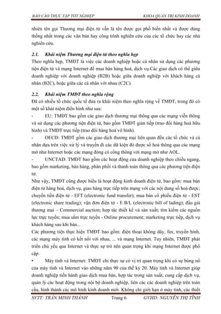 BÁO CÁO THỰC TẬP TỐT NGHIỆP KHOA QUẢN TRỊ KINH DOANH
SVTT: TRẦN MINH THÀNH Trang 6 GVHD: NGUYỄN THỊ TĨNH
nhiên tên gọi Thương mại điện tử vẫn là tên được gọi phổ biến nhất và được dùng
thống nhất trong các văn bản hay công trình nghiên cứu của các tổ chức hay các nhà
nghiên cứu.
2.1. Khái niệm Thương mại điện tử theo nghĩa hẹp
Theo nghĩa hẹp, TMĐT là việc các doanh nghiệp hoặc cá nhân sử dụng các phương
tiện điện tử và mạng Internet để mua bán hàng hoá, dịch vụ.Các giao dịch có thể giữa
doanh nghiệp với doanh nghiệp (B2B) hoặc giữa doanh nghiệp với khách hàng cá
nhân (B2C), hoặc giữa các cá nhân với nhau (C2C).
2.2. Khái niệm TMĐT theo nghĩa rộng
Đã có nhiều tổ chức quốc tế đưa ra khái niệm theo nghĩa rộng về TMĐT, trong đó có
một số khái niệm điển hình như sau:
- EU: TMĐT bao gồm các giao dịch thương mại thông qua các mạng viễn thông
và sử dụng các phương tiện điện tử, bao gồm TMĐT gián tiếp (trao đổi hàng hoá hữu
hình) và TMĐT trực tiếp (trao đổi hàng hoá vô hình).
- OECD: TMĐT gồm các giao dịch thương mại liên quan đến các tổ chức và cá
nhân dựa trên việc xử lý và truyền đi các dữ kiện đó được số hoá thông qua các mạng
mở như Internet hoặc các mạng đóng có cổng thông với mạng mở như AOL.
- UNCTAD: TMĐT bao gồm các hoạt động của doanh nghiệp theo chiều ngang,
bao gồm marketing, bán hàng, phân phối và thanh toán thông qua các phương tiện điện
tử.
Như vậy, TMĐT cũng được hiểu là hoạt động kinh doanh điện tử, bao gồm: mua bán
điện tử hàng hoá, dịch vụ, giao hàng trực tiếp trên mạng với các nội dung số hoá được;
chuyển tiền điện tử - EFT (electronic fund transfer); mua bán cổ phiếu điện tử - EST
(electronic share trading); vận đơn điện tử - E B/L (electronic bill of lading); đấu giá
thương mại – Commercial auction; hợp tác thiết kế và sản xuất; tìm kiếm các nguồn
lực trực tuyến; mua sắm trực tuyến - Online procurement; marketing trực tiếp, dịch vụ
khách hàng sau khi bán...
Các phương tiện thực hiện TMĐT bao gồm: điện thoại không dây, fax, truyền hình,
các mạng máy tính có kết nối với nhau, ... và mạng Internet. Tuy nhiên, TMĐT phát
triển chủ yếu qua Internet và thực sự trở nên quan trọng khi mạng Internet được phổ
cập.
• Máy tính và Internet: TMĐT chỉ thực sự có vị trí quan trọng khi có sự bùng nổ
của máy tính và Internet vào những năm 90 của thế kỷ 20. Máy tính và Internet giúp
doanh nghiệp tiến hành giao dịch mua bán, hợp tác trong sản xuất, cung cấp dịch vụ,
quản lý các hoạt động trong nội bộ doanh nghiệp, liên các các doanh nghiệp trên toàn
cầu, hình thành các mô hình kinh doanh mới. Không chỉ giới hạn ở máy tính, các thiết
 