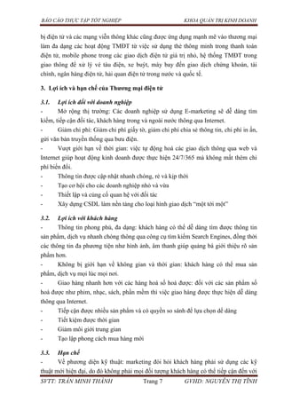 BÁO CÁO THỰC TẬP TỐT NGHIỆP KHOA QUẢN TRỊ KINH DOANH
SVTT: TRẦN MINH THÀNH Trang 7 GVHD: NGUYỄN THỊ TĨNH
bị điện tử và các mạng viễn thông khác cũng được ứng dụng mạnh mẽ vào thương mại
làm đa dạng các hoạt động TMĐT từ việc sử dụng thẻ thông minh trong thanh toán
điện tử, mobile phone trong các giao dịch điện tử giá trị nhỏ, hệ thống TMĐT trong
giao thông để xử lý vé tàu điện, xe buýt, máy bay đến giao dịch chứng khoán, tài
chính, ngân hàng điện tử, hải quan điện tử trong nước và quốc tế.
3. Lợi ích và hạn chế của Thƣơng mại điện tử
3.1. Lợi ích đối với doanh nghiệp
- Mở rộng thị trường: Các doanh nghiệp sử dụng E-marketing sẽ dễ dàng tìm
kiếm, tiếp cận đối tác, khách hàng trong và ngoài nước thông qua Internet.
- Giảm chi phí: Giảm chi phí giấy tờ, giảm chi phí chia sẻ thông tin, chi phí in ấn,
gửi văn bản truyền thống qua bưu điện.
- Vượt giới hạn về thời gian: việc tự động hoá các giao dịch thông qua web và
Internet giúp hoạt động kinh doanh được thực hiện 24/7/365 mà không mất thêm chi
phí biến đổi.
- Thông tin được cập nhật nhanh chóng, rẻ và kịp thời
- Tạo cơ hội cho các doanh nghiệp nhỏ và vừa
- Thiết lập và củng cố quan hệ với đối tác
- Xây dựng CSDL làm nền tảng cho loại hình giao dịch “một tới một”
3.2. Lợi ích với khách hàng
- Thông tin phong phú, đa dạng: khách hàng có thể dễ dàng tìm được thông tin
sản phẩm, dịch vụ nhanh chóng thông qua công cụ tìm kiếm Search Engines, đồng thời
các thông tin đa phương tiện như hình ảnh, âm thanh giúp quảng bá giới thiệu rõ sản
phẩm hơn.
- Không bị giới hạn về không gian và thời gian: khách hàng có thể mua sản
phẩm, dịch vụ mọi lúc mọi nơi.
- Giao hàng nhanh hơn với các hàng hoá số hoá được: đối với các sản phẩm số
hoá được như phim, nhạc, sách, phần mềm thì việc giao hàng được thực hiện dễ dàng
thông qua Internet.
- Tiếp cận được nhiều sản phẩm và có quyền so sánh để lựa chọn dể dàng
- Tiết kiệm được thời gian
- Giảm môi giới trung gian
- Tạo lập phong cách mua hàng mới
3.3. Hạn chế
- Về phương diện kỹ thuật: marketing đòi hỏi khách hàng phải sử dụng các kỹ
thuật mới hiện đại, do đó không phải mọi đối tượng khách hàng có thể tiếp cận đến với
 