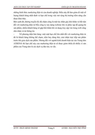 BÁO CÁO THỰC TẬP TỐT NGHIỆP KHOA QUẢN TRỊ KINH DOANH
SVTT: TRẦN MINH THÀNH Trang 8 GVHD: NGUYỄN THỊ TĨNH
những hình thức marketing điện tử của doanh nghiệp. Điều này đã làm giảm đi một số
lượng khách hàng nhất định và hạn chế trong việc mở rộng thị trường tiềm năng cần
được khai thác.
Bên cạnh đó, đường truyền tốc độ chậm cũng là một tác nhân gây khó khăn và bất tiện
đối với marketing điện tử.Nếu công ty xây dựng website lớn và phức tạp để quảng bá
sản phẩm, nhiều khách hàng sẽ gặp khó khăn khi sử dụng truy cập vào trang web cũng
như nhận và tải thông tin.
- Về phương diện bán hàng: một mặt hạn chế lớn nhất đối với marketing điện tử
đó là khách hàng không thể chạm, nếm hay dùng thử, cảm nhận trực tiếp sản phẩm
trước khi giao dịch sản phẩm. Nhưng đối với ngành kinh doanh hiện tại của Trung tâm
ATHENA thì hạn chế này của marketing điện tử sẽ được giảm thiểu đi nhiều vì sản
phẩm của Trung tâm là các dịch vụ đào tào, tư vấn.
 