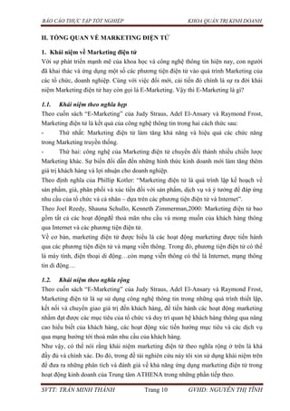 BÁO CÁO THỰC TẬP TỐT NGHIỆP KHOA QUẢN TRỊ KINH DOANH
SVTT: TRẦN MINH THÀNH Trang 10 GVHD: NGUYỄN THỊ TĨNH
II. TỔNG QUAN VỀ MARKETING ĐIỆN TỬ
1. Khái niệm về Marketing điện tử
Với sự phát triển mạnh mẽ của khoa học và công nghệ thông tin hiện nay, con người
đã khai thác và ứng dụng một số các phương tiện điện tử vào quá trình Marketing của
các tổ chức, doanh nghiệp. Cùng với việc đổi mới, cải tiến đó chính là sự ra đời khái
niệm Marketing điện tử hay còn gọi là E-Marketing. Vậy thì E-Marketing là gì?
1.1. Khái niệm theo nghĩa hẹp
Theo cuốn sách “E-Marketing” của Judy Straus, Adel El-Ansary và Raymond Frost,
Marketing điện tử là kết quả của công nghệ thông tin trong hai cách thức sau:
- Thứ nhất: Marketing điện tử làm tăng khả năng và hiệu quả các chức năng
trong Marketing truyền thống.
- Thứ hai: công nghệ của Marketing điện tử chuyển đổi thành nhiều chiến lược
Marketing khác. Sự biến đổi dẫn đến những hình thức kinh doanh mới làm tăng thêm
giá trị khách hàng và lợi nhuận cho doanh nghiệp.
Theo định nghĩa của Phillip Kotler: “Marketing điện tử là quá trình lập kế hoạch về
sản phẩm, giá, phân phối và xúc tiến đối với sản phẩm, dịch vụ và ý tưởng để đáp ứng
nhu cầu của tổ chức và cá nhân – dựa trên các phương tiện điện tử và Internet”.
Theo Joel Reedy, Shauna Schullo, Kenneth Zimmerman,2000: Marketing điện tử bao
gồm tất cả các hoạt độngđể thoả mãn nhu cầu và mong muốn của khách hàng thông
qua Internet và các phương tiện điện tử.
Về cơ bản, marketing điện tử được hiểu là các hoạt động marketing được tiến hành
qua các phương tiện điện tử và mạng viễn thông. Trong đó, phương tiện điện tử có thể
là máy tính, điện thoại di động…còn mạng viễn thông có thể là Internet, mạng thông
tin di động…
1.2. Khái niệm theo nghĩa rộng
Theo cuốn sách “E-Marketing” của Judy Straus, Adel El-Ansary và Raymond Frost,
Marketing điện tử là sự sử dụng công nghệ thông tin trong những quá trình thiết lập,
kết nối và chuyển giao giá trị đến khách hàng, để tiến hành các hoạt động marketing
nhằm đạt được các mục tiêu của tổ chức và duy trì quan hệ khách hàng thông qua nâng
cao hiểu biết của khách hàng, các hoạt động xúc tiến hướng mục tiêu và các dịch vụ
qua mạng hướng tới thoả mãn nhu cầu của khách hàng.
Như vậy, có thể nói rằng khái niệm marketing điện tử theo nghĩa rộng ở trên là khá
đầy đủ và chính xác. Do đó, trong đề tài nghiên cứu này tôi xin sử dụng khái niệm trên
để đưa ra những phân tích và đánh giá về khả năng ứng dụng marketing điện tử trong
hoạt động kinh doanh của Trung tâm ATHENA trong những phần tiếp theo.
 