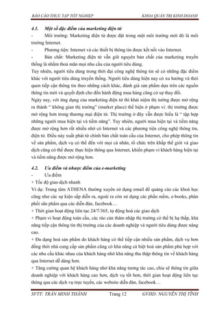 BÁO CÁO THỰC TẬP TỐT NGHIỆP KHOA QUẢN TRỊ KINH DOANH
SVTT: TRẦN MINH THÀNH Trang 12 GVHD: NGUYỄN THỊ TĨNH
4.1. Một số đặc điểm của marketing điện tử
- Môi trường: Marketing điện tử được đặt trong một môi trường mới đó là môi
trường Internet.
- Phương tiện: Internet và các thiết bị thông tin được kết nối vào Internet.
- Bản chất: Marketing điện tử vẫn giữ nguyên bản chất của marketing truyền
thống là nhằm thoả mãn mọi nhu cầu của người tiêu dùng.
Tuy nhiên, người tiêu dùng trong thời đại công nghệ thông tin sẽ có những đặc điểm
khác với người tiêu dùng truyền thống. Người tiêu dùng hiện nay có xu hướng và thói
quen tiếp cận thông tin theo những cách khác, đánh giá sản phẩm dựa trên các nguồn
thông tin mới và quyết định cho đến hành động mua hàng cũng có sự thay đổi.
Ngày nay, với ứng dụng của marketing điện tử thì khái niệm thị tường được mở rộng
ra thành “ không gian thị trường” (market place) thể hiện ở phạm vi: thị trường được
mở rộng hơn trong thương mại điện tử. Thị trường ở đây vẫn được hiểu là “ tập hợp
những người mua hiện tại và tiềm năng”. Tuy nhiên, người mua hiện tại và tiềm năng
được mở rộng hơn rất nhiều nhờ có Internet và các phương tiện công nghệ thông tin,
điện tử. Điều này xuất phát từ chính bản chất toàn cầu của Internet, cho phép thông tin
về sản phẩm, dịch vụ có thể đến với mọi cá nhân, tổ chức trên khắp thế giới và giao
dịch cũng có thể được thực hiện thông qua Internet, khiến phạm vi khách hàng hiện tại
và tiềm năng được mở rộng hơn.
4.2. Ưu điểm và nhược điểm của e-marketing
- Ưu điểm
+ Tốc độ giao dịch nhanh
Ví dụ: Trung tâm ATHENA thường xuyên sử dụng email để quảng cáo các khoá học
cũng như các sự kiện sắp diễn ra, ngoài ra còn sử dụng các phần mềm, e-books, phân
phối sãn phẩm qua các diễn đàn, facebook…
+ Thời gian hoạt động liên tục 24/7/365, tự động hoá các giao dịch
+ Phạm vi hoạt động toàn cầu, các rào cản thâm nhập thị trường có thể bị hạ thấp, khả
năng tiếp cận thông tin thị trường của các doanh nghiệp và người tiêu dùng được nâng
cao.
+ Đa dạng hoá sản phẩm do khách hàng có thể tiếp cận nhiều sản phẩm, dịch vụ hơn
đồng thời nhà cung cấp sản phẩm cũng có khả năng cá biệt hoá sản phẩm phù hợp với
các nhu cầu khác nhau của khách hàng nhờ khả năng thu thập thông tin về khách hàng
qua Internet dễ dàng hơn.
+ Tăng cường quan hệ khách hàng nhở khả năng tương tác cao, chia sẽ thông tin giữa
doanh nghiệp với khách hàng cao hơn, dịch vụ tốt hơn, thời gian hoạt động liên tục
thông qua các dịch vụ trực tuyến, các website diễn đàn, facebook…
 