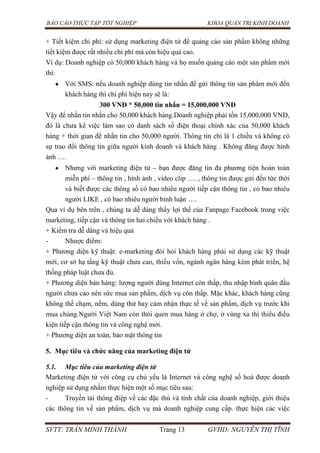 BÁO CÁO THỰC TẬP TỐT NGHIỆP KHOA QUẢN TRỊ KINH DOANH
SVTT: TRẦN MINH THÀNH Trang 13 GVHD: NGUYỄN THỊ TĨNH
+ Tiết kiệm chi phí: sử dụng marketing điện tử để quảng cáo sản phẩm không những
tiết kiệm được rất nhiều chi phí mà còn hiệu quả cao.
Ví dụ: Doanh nghiệp có 50,000 khách hàng và họ muốn quảng cáo một sản phẩm mới
thì:
Với SMS: nếu doanh nghiệp dúng tin nhắn để gửi thông tin sản phẩm mới đến
khách hàng thì chi phí hiện nay sẽ là:
300 VNĐ * 50,000 tin nhắn = 15,000,000 VNĐ
Vậy để nhắn tin nhắn cho 50,000 khách hàng.Doanh nghiệp phải tốn 15,000,000 VNĐ,
đó là chưa kể việc làm sao có danh sách số điện thoại chính xác của 50,000 khách
hàng + thời gian để nhắn tin cho 50,000 người. Thông tin chỉ là 1 chiều và không có
sự trao đổi thông tin giữa người kinh doanh và khách hàng . Không đăng được hình
ảnh ….
Nhưng với marketing điện tử – bạn được đăng tin đa phương tiện hoàn toàn
miễn phí – thông tin , hình ảnh , video clip …. , thông tin được gửi đến tức thời
và biết được các thông số có bao nhiêu người tiếp cận thông tin , có bao nhiêu
người LIKE , có bao nhiêu người bình luận ….
Qua ví dụ bên trên , chúng ta dễ dàng thấy lợi thế của Fanpage Facebook trong việc
marketing, tiếp cận và thông tin hai chiều với khách hàng .
+ Kiểm tra dễ dàng và hiệu quả
- Nhược điểm:
+ Phương diện kỹ thuật: e-marketing đòi hỏi khách hàng phải sử dụng các kỹ thuật
mới, cơ sở hạ tầng kỹ thuật chưa cao, thiếu vốn, ngành ngân hàng kém phát triển, hệ
thống pháp luật chưa đủ.
+ Phương diện bán hàng: lượng người dùng Internet còn thấp, thu nhập bình quân đầu
người chưa cao nên sức mua sản phẩm, dịch vụ còn thấp. Mặc khác, khách hàng cũng
không thể chạm, nếm, dùng thử hay cảm nhận thực tế về sản phẩm, dịch vụ trước khi
mua chúng.Người Việt Nam còn thói quen mua hàng ở chợ, ở vùng xa thì thiếu điều
kiện tiếp cận thông tin và công nghệ mới.
+ Phương diện an toàn, bảo mật thông tin
5. Mục tiêu và chức năng của marketing điện tử
5.1. Mục tiêu của marketing điện tử
Marketing điện tử với công cụ chủ yếu là Internet và công nghệ số hoá được doanh
nghiệp sử dụng nhằm thực hiện một số mục tiêu sau:
- Truyền tải thông điệp về các đặc thù và tính chất của doanh nghiệp, giới thiệu
các thông tin về sản phẩm, dịch vụ mà doanh nghiệp cung cấp. thực hiện các việc
 