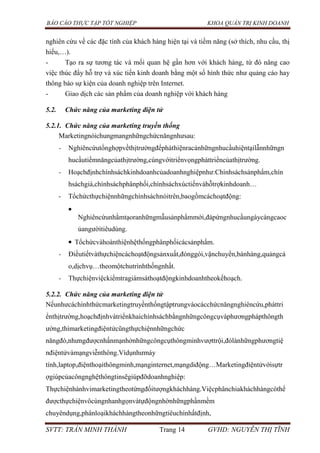 BÁO CÁO THỰC TẬP TỐT NGHIỆP KHOA QUẢN TRỊ KINH DOANH
SVTT: TRẦN MINH THÀNH Trang 14 GVHD: NGUYỄN THỊ TĨNH
nghiên cứu về các đặc tính của khách hàng hiện tại và tiềm năng (sở thích, nhu cầu, thị
hiếu,…).
- Tạo ra sự tương tác và mối quan hệ gần hơn với khách hàng, từ đó nâng cao
việc thúc đẩy hỗ trợ và xúc tiến kinh doanh bằng một số hình thức như quảng cáo hay
thông báo sự kiện của doanh nghiệp trên Internet.
- Giao dịch các sản phẩm của doanh nghiệp với khách hàng
5.2. Chức năng của marketing điện tử
5.2.1. Chức năng của marketing truyền thống
Marketingnóichungmangnhữngchứcnăngnhưsau:
- Nghiêncứutổnghợpvềthịtrườngđểpháthiệnracảnhữngnhucầuhiệntạilẫnnhữngn
hucầutiềmnăngcủathịtrường,cùngvớitriểnvọngpháttriểncủathịtrường.
- Hoạchđịnhchínhsáchkinhdoanhcủadoanhnghiệpnhư:Chínhsáchsảnphẩm,chín
hsáchgiá,chínhsáchphânphối,chínhsáchxúctiếnvàhỗtrợkinhdoanh…
- Tổchứcthựchiệnnhữngchínhsáchnóitrên,baogồmcáchoạtđộng:
Nghiêncứunhằmtạoranhữngmẫusảnphẩmmới,đápứngnhucầungàycàngcaoc
ủangườitiêudùng.
Tổchứcvàhoànthiệnhệthốngphânphốicácsảnphẩm.
- Điềutiếtvàthựchiệncáchoạtđộngsảnxuất,đónggói,vậnchuyển,bánhàng,quảngcá
o,dịchvụ…theomộtchutrìnhthốngnhất.
- Thựchiệnviệckiểmtragiámsáthoạtđộngkinhdoanhtheokếhoạch.
5.2.2. Chức năng của marketing điện tử
Nếunhưcáchìnhthứcmarketingtruyềnthốngtậptrungvàocácchứcnăngnghiêncứu,pháttri
ểnthịtrường,hoạchđịnhvàtriểnkhaichínhsáchbằngnhữngcôngcụvàphươngphápthôngth
ường,thìmarketingđiệntửcũngthựchiệnnhữngchức
năngđó,nhưngđượcnhấnmạnhởnhữngcôngcụthôngminhvượttrội,đólànhữngphươngtiệ
nđiệntửvàmạngviễnthông.Vídụnhưmáy
tính,laptop,điệnthoạithôngminh,mạnginternet,mạngdiđộng…Marketingđiệntửvớisựtr
ợgiúpcủacôngnghệthôngtinsẽgiúpđỡdoanhnghiệp:
Thựchiệnhànhvimarketingtheotừngđốitượngkháchhàng.Việcphânchiakháchhàngcóthể
đượcthựchiệnvôcùngnhanhgọnvàtựđộngnhờnhữngphầnmềm
chuyêndụng,phânloạikháchhàngtheonhữngtiêuchínhấtđịnh,
 