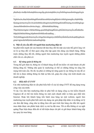 BÁO CÁO THỰC TẬP TỐT NGHIỆP KHOA QUẢN TRỊ KINH DOANH
SVTT: TRẦN MINH THÀNH Trang 15 GVHD: NGUYỄN THỊ TĨNH
phụthuộcvàođặctínhsảnphẩmcungcấp,giácảsảnphẩm,truyềnthốngmuasắmtừngquốcgia
…
Nghiêncứu,thựchiệnnhữngđiềutrakhảosátthịtrườngđiệntửvớithờigianngắn,chiphíthấp.
Quảngcáotrựctruyếnvớicáchìnhthứcnhưgửiemailtớitừngnhómđốitượng,treonhữnglogo
,bannerbắtmắttrênwebsitecôngty…đểthuhútkháchhàng.
Thựchiệntươngtácvớikháchhàng,quanhữngbảngđiềutra,phiếuhỏitrựctuyến,diễnđànthu
thậpýkiếnkháchhàng,hộpthưtrảlờithắcmắctựđộng…
Xửlýnhữnggiaodịchtrựctuyến,riêngchứcnăngnàycóthểhỗtrợrấtnhiềuchohoạtđộngthươn
gmạivàgiaodịchđiệntửcủadoanhnghiệp.
6. Một số yêu cầu đối với ngƣời làm marketing điện tử
Sự phát triển mạnh mẽ của Internet đã làm thay đổi bộ mặt của toàn thế giới.Cùng với
nó là sự thay đổi về thói quen cũng như tập quán tiêu dùng của khách hàng. Đứng
trước những thay đổi đó, những người làm marketing trực tuyến ngoài những phẩm
chất vốn có, cần phải có:
6.1. Kỹ năng quản lý thông tin
Trong thế giới điện tử, thông tin về khách hàng rất dễ tìm kiếm với một khoản chi phí
không đáng kể. Những nhà quản lý marketing có thể có những thông tin rộng lớn
mang tính toàn cầu. Do đó, họ phải có những kỹ năng quản lý các thông tin này để có
thể rút ra được những thông tin thật sự hữu ích, giúp cho công việc kinh doanh của
doanh nghiệp.
6.2. Hiểu biết về CNTT
Các nhà marketing điện tử cần phải hiểu biết về các kỹ năng CNTT để ứng dụng trong
công việc của mình.
Ví dụ: Các nhà làm marketing điện tử phải biết sử dụng công cụ tìm kiếm (Search
Engines) để có thể tìm kiếm thông tin một cách nhanh nhất và hiệu quả nhất trên
Internet. Hoặc khi khách hàng tiến hành mua hàng tại một website, người làm
marketing trực tuyến phải biết cách xây dựng các giải pháp tiếp nhân và tự động xử lý
các đơn đặt hàng, cũng như tự động theo dõi quá trình bán hàng cho đến khi người
mua nhận được sản phẩm hoặc dịch vụ mà họ đặt mua. Tất cả đều không có sự ngắt
quãng.Thực hiện được điều đó sẽ tiết kiệm được chi phí và giữ được khách hàng tiếp
tục quay lại mua hàng.
 