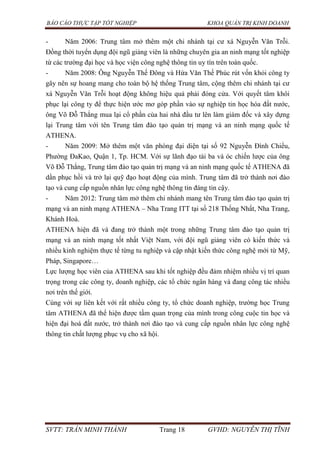 BÁO CÁO THỰC TẬP TỐT NGHIỆP KHOA QUẢN TRỊ KINH DOANH
SVTT: TRẦN MINH THÀNH Trang 18 GVHD: NGUYỄN THỊ TĨNH
- Năm 2006: Trung tâm mở thêm một chi nhánh tại cư xá Nguyễn Văn Trỗi.
Đồng thời tuyển dụng đội ngũ giảng viên là những chuyên gia an ninh mạng tốt nghiệp
từ các trường đại học và học viện công nghệ thông tin uy tín trên toàn quốc.
- Năm 2008: Ông Nguyễn Thế Đông và Hứa Văn Thế Phúc rút vốn khỏi công ty
gây nên sự hoang mang cho toàn bộ hệ thống Trung tâm, cộng thêm chi nhánh tại cư
xá Nguyễn Văn Trỗi hoạt động không hiệu quả phải đóng cửa. Với quyết tâm khôi
phục lại công ty để thực hiện ước mơ góp phần vào sự nghiệp tin học hóa đất nước,
ông Võ Đỗ Thắng mua lại cổ phần của hai nhà đầu tư lên làm giám đốc và xây dựng
lại Trung tâm với tên Trung tâm đào tạo quản trị mạng và an ninh mạng quốc tế
ATHENA.
- Năm 2009: Mở thêm một văn phòng đại diện tại số 92 Nguyễn Đình Chiểu,
Phường ĐaKao, Quận 1, Tp. HCM. Với sự lãnh đạo tài ba và óc chiến lược của ông
Võ Đỗ Thắng, Trung tâm đào tạo quản trị mạng và an ninh mạng quốc tế ATHENA đã
dần phục hồi và trở lại quỹ đạo hoạt động của mình. Trung tâm đã trở thành nơi đào
tạo và cung cấp nguồn nhân lực công nghệ thông tin đáng tin cậy.
- Năm 2012: Trung tâm mở thêm chi nhánh mang tên Trung tâm đào tạo quản trị
mạng và an ninh mạng ATHENA – Nha Trang ITT tại số 218 Thống Nhất, Nha Trang,
Khánh Hoà.
ATHENA hiện đã và đang trở thành một trong những Trung tâm đào tạo quản trị
mạng và an ninh mạng tốt nhất Việt Nam, với đội ngũ giảng viên có kiến thức và
nhiều kinh nghiệm thực tế từng tu nghiệp và cập nhật kiến thức công nghệ mới từ Mỹ,
Pháp, Singapore…
Lực lượng học viên của ATHENA sau khi tốt nghiệp đều đảm nhiệm nhiều vị trí quan
trọng trong các công ty, doanh nghiệp, các tổ chức ngân hàng và đang công tác nhiều
nơi trên thế giới.
Cùng với sự liên kết với rất nhiều công ty, tổ chức doanh nghiệp, trường học Trung
tâm ATHENA đã thể hiện được tầm quan trọng của mình trong công cuộc tin học và
hiện đại hoá đất nước, trở thành nơi đào tạo và cung cấp nguồn nhân lực công nghệ
thông tin chất lượng phục vụ cho xã hội.
 