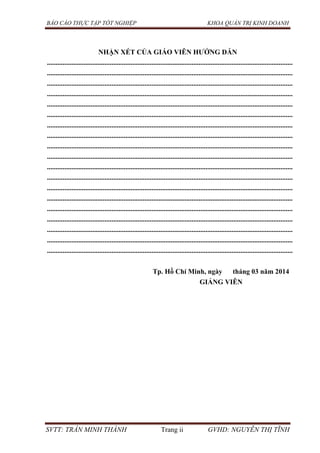BÁO CÁO THỰC TẬP TỐT NGHIỆP KHOA QUẢN TRỊ KINH DOANH
SVTT: TRẦN MINH THÀNH Trang ii GVHD: NGUYỄN THỊ TĨNH
NHẬN XÉT CỦA GIÁO VIÊN HƢỚNG DẪN
.............................................................................................................................................
.............................................................................................................................................
.............................................................................................................................................
.............................................................................................................................................
.............................................................................................................................................
.............................................................................................................................................
.............................................................................................................................................
.............................................................................................................................................
.............................................................................................................................................
.............................................................................................................................................
.............................................................................................................................................
.............................................................................................................................................
.............................................................................................................................................
.............................................................................................................................................
.............................................................................................................................................
.............................................................................................................................................
.............................................................................................................................................
.............................................................................................................................................
.............................................................................................................................................
Tp. Hồ Chí Minh, ngày tháng 03 năm 2014
GIẢNG VIÊN
 