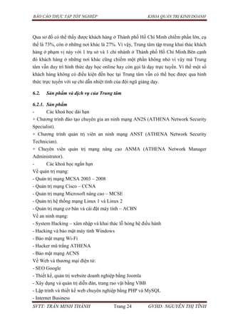 BÁO CÁO THỰC TẬP TỐT NGHIỆP KHOA QUẢN TRỊ KINH DOANH
SVTT: TRẦN MINH THÀNH Trang 24 GVHD: NGUYỄN THỊ TĨNH
Qua sơ đồ có thể thấy được khách hàng ở Thành phố Hồ Chí Minh chiếm phần lớn, cụ
thể là 73%, còn ở những nơi khác là 27%. Vì vậy, Trung tâm tập trung khai thác khách
hàng ở phạm vị này với 1 trụ sở và 1 chi nhánh ở Thành phố Hồ Chí Minh.Bên cạnh
đó khách hàng ở những nơi khác cũng chiếm một phần không nhỏ vì vậy mà Trung
tâm vẫn duy trì hình thức dạy học online hay còn gọi là dạy trực tuyến. Vì thế một số
khách hàng không có điều kiện đến học tại Trung tâm vẫn có thể học được qua hình
thức trực tuyến với sự chỉ dẫn nhiệt tình của đội ngũ giảng dạy.
6.2. Sản phẩm và dịch vụ của Trung tâm
6.2.1. Sản phẩm
- Các khoá học dài hạn
+ Chương trình đào tạo chuyên gia an ninh mạng AN2S (ATHENA Network Security
Specialist).
+ Chương trình quản trị viên an ninh mạng ANST (ATHENA Network Security
Technician).
+ Chuyên viên quản trị mạng nâng cao ANMA (ATHENA Network Manager
Administrator).
- Các khoá học ngắn hạn
Về quản trị mạng:
- Quản trị mạng MCSA 2003 – 2008
- Quản trị mạng Cisco – CCNA
- Quản trị mạng Microsoft nâng cao – MCSE
- Quản trị hệ thống mạng Linux 1 và Linux 2
- Quản trị mạng cơ bản và cài đặt máy tính – ACBN
Về an ninh mạng:
- System Hacking – xâm nhập và khai thác lỗ hỏng hệ điều hành
- Hacking và bảo mật máy tính Windows
- Bảo mật mạng Wi-Fi
- Hacker mũ trắng ATHENA
- Bảo mật mạng ACNS
Về Web và thương mại điện tử:
- SEO Google
- Thiết kế, quản trị website doanh nghiệp bằng Joomla
- Xây dụng và quản trị diễn đàn, trang rao vặt bằng VBB
- Lập trình và thiết kế web chuyên nghiệp bằng PHP và MySQL
- Internet Business
 