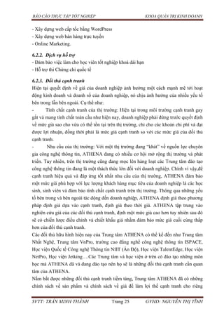 BÁO CÁO THỰC TẬP TỐT NGHIỆP KHOA QUẢN TRỊ KINH DOANH
SVTT: TRẦN MINH THÀNH Trang 25 GVHD: NGUYỄN THỊ TĨNH
- Xây dựng web cấp tốc bằng WordPress
- Xây dựng web bán hàng trực tuyến
- Online Marketing.
6.2.2. Dịch vụ hỗ trợ
- Đảm bảo việc làm cho học viên tốt nghiệp khoá dài hạn
- Hỗ trợ thi Chứng chỉ quốc tế
6.2.3. Đối thủ cạnh tranh
Hiện tại quyết định về giá của doanh nghiệp ảnh hưởng một cách mạnh mẽ tới hoạt
động kinh doanh và doanh số của doanh nghiệp, nó chịu ảnh hưởng của nhiều yếu tố
bên trong lẫn bên ngoài. Cụ thể như:
- Tính chất cạnh tranh của thị trường: Hiện tại trong môi trường cạnh tranh gay
gắt và mang tính chất toàn cầu như hiện nay, doanh nghiệp phải đứng trước quyết định
về mức giá sao cho vừa có thể tồn tại trên thị trường, chi cho các khoản chi phí và đạt
được lợi nhuận, đồng thời phải là mức giá cạnh tranh so với các mức giá của đối thủ
cạnh tranh.
- Nhu cầu của thị trường: Với một thị trường đang “khát” về nguồn lực chuyên
gia công nghệ thông tin, ATHENA đang có nhiều cơ hội mở rộng thị trường và phát
triển. Tuy nhiên, trên thị trường cũng đang mọc lên hàng loạt các Trung tâm đào tạo
công nghệ thông tin đang là một thách thức lớn đối với doanh nghiệp. Chính vì vậy,để
cạnh tranh hiệu quả và đáp ứng tốt nhất nhu cầu của thị trường, ATHENA đảm bảo
một mức giá phù hợp với lực lượng khách hàng mục tiêu của doanh nghiệp là các học
sinh, sinh viên và đảm bảo tính chất cạnh tranh trên thị trường. Thông qua những yếu
tố bên trong và bên ngoài tác động đến doanh nghiệp, ATHENA định giá theo phương
pháp định giá dựa vào cạnh tranh, định giá theo thời giá. ATHENA tập trung vào
nghiên cứu giá của các đối thủ cạnh tranh, định một mức giá cao hơn tuy nhiên sau đó
sẽ có chiến lược điều chỉnh và chiết khấu giá nhằm đảm bảo mức giá cuối cùng thấp
hơn của đối thủ cạnh tranh.
Các đối thủ hữu hình hiện nay của Trung tâm ATHENA có thể kể đến như Trung tâm
Nhất Nghệ, Trung tâm VnPro, trường cao đẳng nghề công nghệ thông tin ISPACE,
Học viện Quốc tế Công nghệ Thông tin NIIT (Ấn Độ), Học viện TalentEdge, Học viện
NetPro, Học viện Jetking….Các Trung tâm và học viện ở trên có đào tạo những môn
học mà ATHENA đã và đang đào tạo nên họ sẽ là những đối thủ cạnh tranh cần quan
tâm của ATHENA.
Nắm bắt được những đối thủ cạnh tranh tiềm tàng, Trung tâm ATHENA đã có những
chính sách về sản phẩm và chính sách về giá để làm lợi thế cạnh tranh cho riêng
 