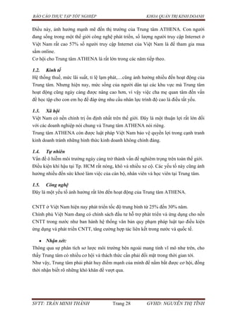 BÁO CÁO THỰC TẬP TỐT NGHIỆP KHOA QUẢN TRỊ KINH DOANH
SVTT: TRẦN MINH THÀNH Trang 28 GVHD: NGUYỄN THỊ TĨNH
Điều này, ảnh hưởng mạnh mẽ đến thị trường của Trung tâm ATHENA. Con người
đang sống trong một thế giới công nghệ phát triển, số lượng người truy cập Internet ở
Việt Nam rất cao 57% số người truy cập Internet của Việt Nam là để tham gia mua
sắm online.
Cơ hội cho Trung tâm ATHENA là rất lớn trong các năm tiếp theo.
1.2. Kinh tế
Hệ thống thuế, mức lãi suất, tỉ lệ lạm phát,…cũng ảnh hưởng nhiều đến hoạt động của
Trung tâm. Nhưng hiện nay, mức sống của người dân tại các khu vực mà Trung tâm
hoạt động cũng ngày càng được nâng cao hơn, vì vậy việc cha mẹ quan tâm đến vấn
đề học tập cho con em họ để đáp ứng nhu cầu nhân lực trình độ cao là điều tất yếu.
1.3. Xã hội
Việt Nam có nền chính trị ổn định nhất trên thế giới. Đây là một thuận lợi rất lớn đối
với các doanh nghiệp nói chung và Trung tâm ATHENA nói riêng.
Trung tâm ATHENA còn được luật pháp Việt Nam bảo vệ quyền lợi trong cạnh tranh
kinh doanh tránh những hình thức kinh doanh không chính đáng.
1.4. Tự nhiên
Vấn đề ô hiễm môi trường ngày càng trở thành vấn đề nghiêm trọng trên toàn thế giới.
Điều kiện khí hậu tại Tp. HCM rất nóng, khô và nhiều xe cộ. Các yếu tố này cũng ảnh
hưởng nhiều đến sức khoẻ làm việc của cán bộ, nhân viên và học viên tại Trung tâm.
1.5. Công nghệ
Đây là một yếu tố ảnh hưởng rất lớn đến hoạt động của Trung tâm ATHENA.
CNTT ở Việt Nam hiện nay phát triển tốc độ trung bình từ 25% đến 30% năm.
Chính phủ Việt Nam đang có chính sách đầu tư hỗ trợ phát triển và ứng dụng cho nền
CNTT trong nước như ban hành hệ thống văn bản quy phạm pháp luật tạo điều kiện
ứng dụng và phát triển CNTT, tăng cường hợp tác liên kết trong nước và quốc tế.
Nhận xét:
Thông qua sự phân tích sơ lược môi trường bên ngoài mang tính vĩ mô như trên, cho
thấy Trung tâm có nhiều cơ hội và thách thức cần phải đối mặt trong thời gian tới.
Như vậy, Trung tâm phải phát huy điểm mạnh của mình để nắm bắt được cơ hội, đồng
thời nhận biết rõ những khó khăn để vượt qua.
 